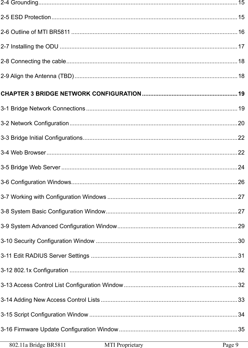 802.11a Bridge BR5811  MTI Proprietary  Page 9 2-4 Grounding.........................................................................................................................15 2-5 ESD Protection.................................................................................................................15 2-6 Outline of MTI BR5811 ..................................................................................................... 16 2-7 Installing the ODU ............................................................................................................ 17 2-8 Connecting the cable........................................................................................................18 2-9 Align the Antenna (TBD)................................................................................................... 18 CHAPTER 3 BRIDGE NETWORK CONFIGURATION .......................................................... 19 3-1 Bridge Network Connections ............................................................................................ 19 3-2 Network Configuration ...................................................................................................... 20 3-3 Bridge Initial Configurations..............................................................................................22 3-4 Web Browser .................................................................................................................... 22 3-5 Bridge Web Server ...........................................................................................................24 3-6 Configuration Windows..................................................................................................... 26 3-7 Working with Configuration Windows ............................................................................... 27 3-8 System Basic Configuration Window................................................................................ 27 3-9 System Advanced Configuration Window.........................................................................29 3-10 Security Configuration Window ...................................................................................... 30 3-11 Edit RADIUS Server Settings ......................................................................................... 31 3-12 802.1x Configuration ......................................................................................................32 3-13 Access Control List Configuration Window ..................................................................... 32 3-14 Adding New Access Control Lists ................................................................................... 33 3-15 Script Configuration Window .......................................................................................... 34 3-16 Firmware Update Configuration Window ........................................................................ 35 