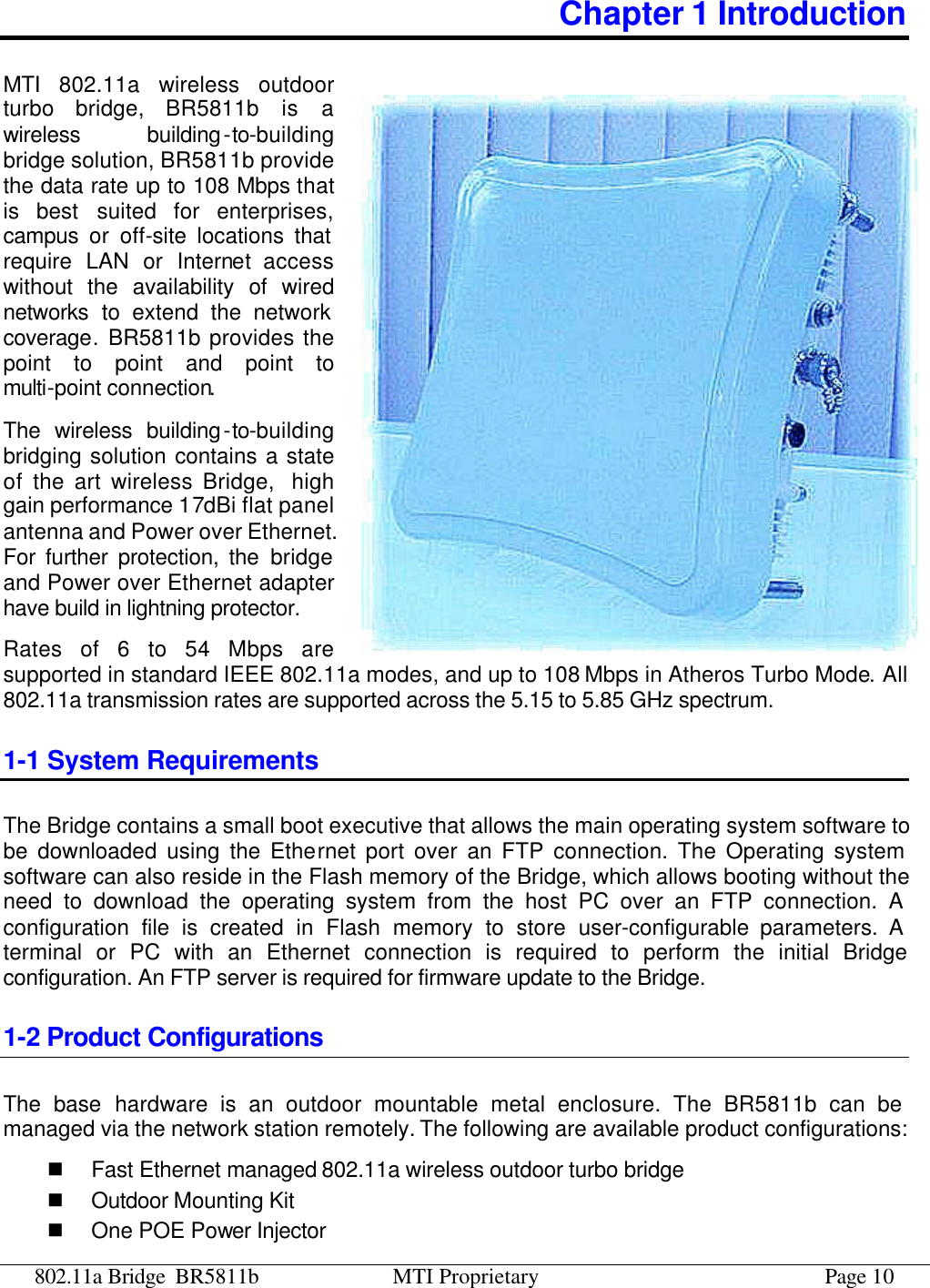 802.11a Bridge BR5811b MTI Proprietary Page 10 Chapter 1 Introduction MTI 802.11a wireless outdoor turbo bridge, BR5811b is a wireless building-to-building bridge solution, BR5811b provide the data rate up to 108 Mbps that is best suited for enterprises, campus or off-site locations that require LAN or Internet access without the availability of wired networks to extend the network coverage. BR5811b provides the point to point and point to multi-point connection.  The wireless building-to-building bridging solution contains a state of the art wireless Bridge,  high gain performance 17dBi flat panel antenna and Power over Ethernet. For further protection, the bridge and Power over Ethernet adapter have build in lightning protector. Rates of 6 to 54 Mbps are supported in standard IEEE 802.11a modes, and up to 108 Mbps in Atheros Turbo Mode. All 802.11a transmission rates are supported across the 5.15 to 5.85 GHz spectrum. 1-1 System Requirements The Bridge contains a small boot executive that allows the main operating system software to be downloaded using the Ethernet port over an FTP connection. The Operating system software can also reside in the Flash memory of the Bridge, which allows booting without the need to download the operating system from the host PC over an FTP connection. A configuration file is created in Flash memory to store user-configurable parameters. A terminal or PC with an Ethernet connection is required to perform the initial Bridge configuration. An FTP server is required for firmware update to the Bridge. 1-2 Product Configurations The base hardware is an outdoor mountable metal enclosure. The BR5811b can be managed via the network station remotely. The following are available product configurations: n Fast Ethernet managed 802.11a wireless outdoor turbo bridge n Outdoor Mounting Kit n One POE Power Injector 