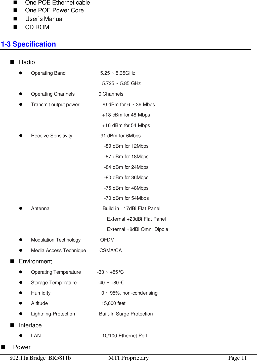 802.11a Bridge BR5811b MTI Proprietary Page 11 n One POE Ethernet cable n One POE Power Core n User’s Manual n CD ROM 1-3 Specification n Radio l Operating Band             5.25 ~ 5.35GHz   5.725 ~ 5.85 GHz  l Operating Channels         9 Channels  l Transmit output power       +20 dBm for 6 ~ 36 Mbps   +18 dBm for 48 Mbps   +16 dBm for 54 Mbps   l Receive Sensitivity          -91 dBm for 6Mbps                                 -89 dBm for 12Mbps                                 -87 dBm for 18Mbps                                 -84 dBm for 24Mbps                                 -80 dBm for 36Mbps                                 -75 dBm for 48Mbps                                 -70 dBm for 54Mbps   l Antenna                    Build in +17dBi Flat Panel                                    External +23dBi Flat Panel                                  External +8dBi Omni Dipole l Modulation Technology        OFDM l Media Access Technique     CSMA/CA n Environment l Operating Temperature       -33 ~ +55°C l Storage Temperature        -40 ~ +80°C l Humidity                   0 ~ 95%, non-condensing l Altitude                    15,000 feet l Lightning-Protection         Built-In Surge Protection n Interface l LAN                       10/100 Ethernet Port n Power 