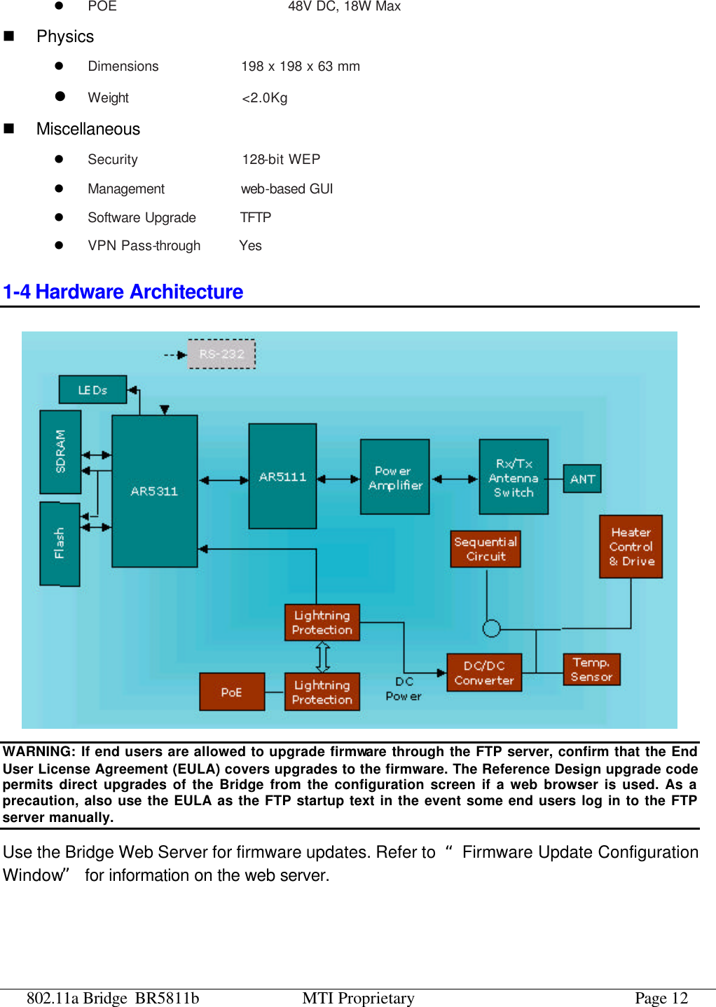 802.11a Bridge BR5811b MTI Proprietary Page 12 l POE                       48V DC, 18W Max  n Physics l Dimensions           198 x 198 x 63 mm l Weight                &lt;2.0Kg n Miscellaneous l Security              128-bit WEP l Management           web-based GUI l Software Upgrade      TFTP  l VPN Pass-through     Yes 1-4 Hardware Architecture  WARNING: If end users are allowed to upgrade firmware through the FTP server, confirm that the End User License Agreement (EULA) covers upgrades to the firmware. The Reference Design upgrade code permits direct upgrades of the Bridge from the configuration screen if a web browser is used. As a precaution, also use the EULA as the FTP startup text in the event some end users log in to the FTP server manually. Use the Bridge Web Server for firmware updates. Refer to  “Firmware Update Configuration Window” for information on the web server. 