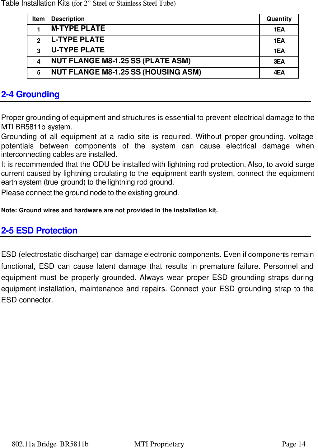 802.11a Bridge BR5811b MTI Proprietary Page 14 Table Installation Kits (for 2” Steel or Stainless Steel Tube) Item Description Quantity 1 M-TYPE PLATE 1EA 2 L-TYPE PLATE 1EA 3 U-TYPE PLATE 1EA 4 NUT FLANGE M8-1.25 SS (PLATE ASM) 3EA 5 NUT FLANGE M8-1.25 SS (HOUSING ASM) 4EA 2-4 Grounding Proper grounding of equipment and structures is essential to prevent electrical damage to the MTI BR5811b system. Grounding of all equipment at a radio site is required. Without proper grounding, voltage potentials between components of the system can cause electrical damage when interconnecting cables are installed. It is recommended that the ODU be installed with lightning rod protection. Also, to avoid surge current caused by lightning circulating to the equipment earth system, connect the equipment earth system (true ground) to the lightning rod ground. Please connect the ground node to the existing ground.  Note: Ground wires and hardware are not provided in the installation kit. 2-5 ESD Protection ESD (electrostatic discharge) can damage electronic components. Even if components remain functional, ESD can cause latent damage that results in premature failure. Personnel and equipment must be properly grounded. Always wear proper ESD grounding straps during equipment installation, maintenance and repairs. Connect your ESD grounding strap to the ESD connector.  
