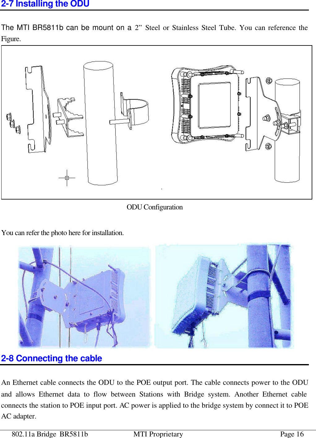 802.11a Bridge BR5811b MTI Proprietary Page 16 2-7 Installing the ODU The MTI BR5811b can be mount on a 2” Steel or Stainless Steel Tube. You can reference the Figure.     ODU Configuration  You can refer the photo here for installation.  2-8 Connecting the cable An Ethernet cable connects the ODU to the POE output port. The cable connects power to the ODU and allows Ethernet data to flow between Stations with Bridge system. Another Ethernet cable connects the station to POE input port. AC power is applied to the bridge system by connect it to POE AC adapter.   