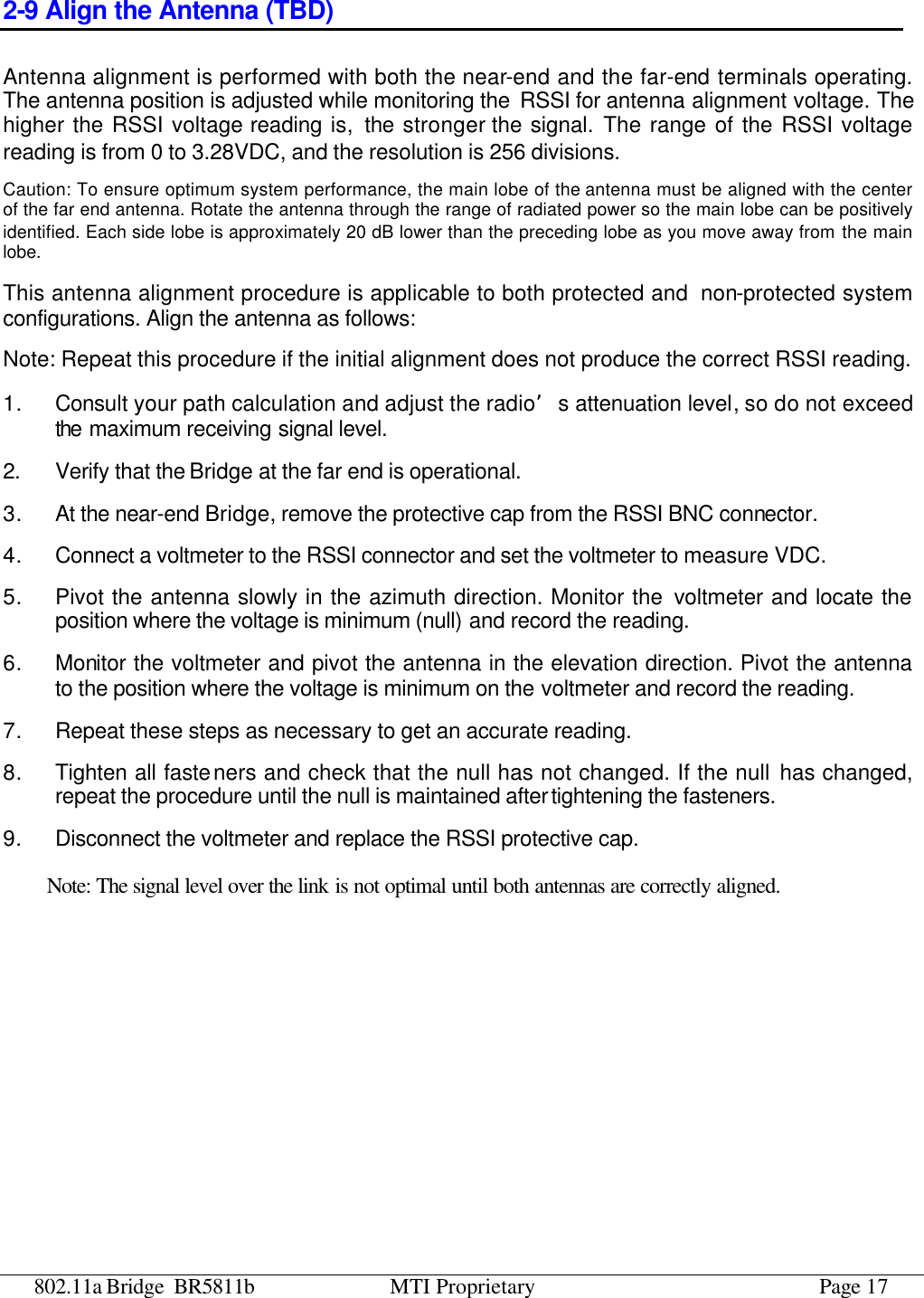 802.11a Bridge BR5811b MTI Proprietary Page 17 2-9 Align the Antenna (TBD) Antenna alignment is performed with both the near-end and the far-end terminals operating. The antenna position is adjusted while monitoring the RSSI for antenna alignment voltage. The higher the RSSI voltage reading is,  the stronger the signal. The range of the RSSI voltage reading is from 0 to 3.28VDC, and the resolution is 256 divisions. Caution: To ensure optimum system performance, the main lobe of the antenna must be aligned with the center of the far end antenna. Rotate the antenna through the range of radiated power so the main lobe can be positively identified. Each side lobe is approximately 20 dB lower than the preceding lobe as you move away from the main lobe.   This antenna alignment procedure is applicable to both protected and  non-protected system configurations. Align the antenna as follows: Note: Repeat this procedure if the initial alignment does not produce the correct RSSI reading. 1. Consult your path calculation and adjust the radio’s attenuation level, so do not exceed the maximum receiving signal level.   2.   Verify that the Bridge at the far end is operational.   3. At the near-end Bridge, remove the protective cap from the RSSI BNC connector. 4. Connect a voltmeter to the RSSI connector and set the voltmeter to measure VDC. 5. Pivot the antenna slowly in the azimuth direction. Monitor the voltmeter and locate the position where the voltage is minimum (null) and record the reading. 6. Monitor the voltmeter and pivot the antenna in the elevation direction. Pivot the antenna to the position where the voltage is minimum on the voltmeter and record the reading. 7. Repeat these steps as necessary to get an accurate reading. 8. Tighten all fasteners and check that the null has not changed. If the null has changed, repeat the procedure until the null is maintained after tightening the fasteners. 9. Disconnect the voltmeter and replace the RSSI protective cap.  Note: The signal level over the link is not optimal until both antennas are correctly aligned. 