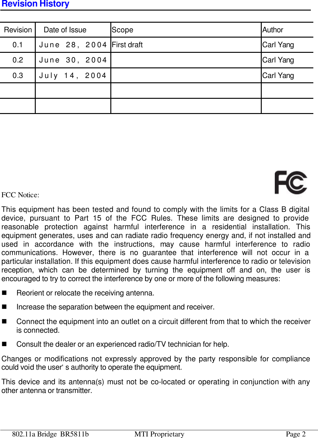 802.11a Bridge BR5811b MTI Proprietary Page 2 Revision History Revision Date of Issue Scope Author 0.1 June  28, 2004 First draft Carl Yang 0.2 June  30, 2004  Carl Yang 0.3 July 14, 2004  Carl Yang                    FCC Notice:   This equipment has been tested and found to comply with the limits for a Class B digital device, pursuant to Part 15 of the FCC Rules. These limits are designed to provide reasonable protection against harmful interference in a residential installation. This equipment generates, uses and can radiate radio frequency energy and, if not installed and used in accordance with the instructions, may cause harmful interference to radio communications. However, there is no guarantee that interference will not occur in a particular installation. If this equipment does cause harmful interference to radio or television reception, which can be determined by turning the equipment off and on, the user is encouraged to try to correct the interference by one or more of the following measures: n Reorient or relocate the receiving antenna. n Increase the separation between the equipment and receiver. n Connect the equipment into an outlet on a circuit different from that to which the receiver is connected. n Consult the dealer or an experienced radio/TV technician for help. Changes or modifications not expressly approved by the party responsible for compliance could void the user‘s authority to operate the equipment. This device and its antenna(s) must not be co-located or operating in conjunction with any other antenna or transmitter.  