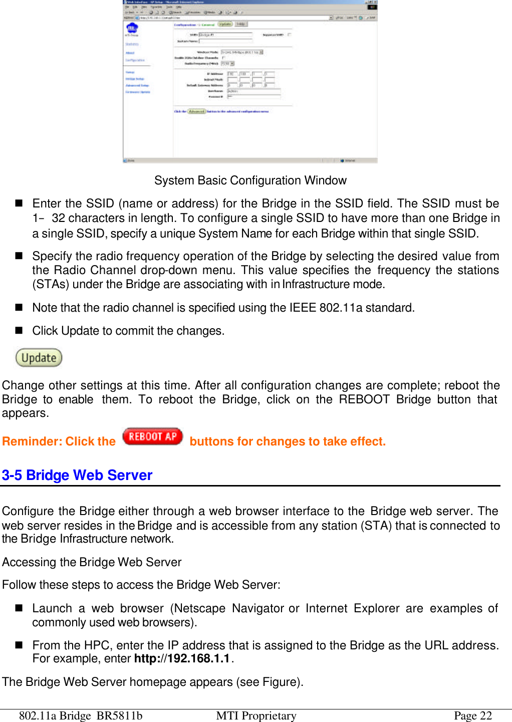 802.11a Bridge BR5811b MTI Proprietary Page 22  System Basic Configuration Window n Enter the SSID (name or address) for the Bridge in the SSID field. The SSID must be 1–32 characters in length. To configure a single SSID to have more than one Bridge in a single SSID, specify a unique System Name for each Bridge within that single SSID. n Specify the radio frequency operation of the Bridge by selecting the desired value from the Radio Channel drop-down menu. This value specifies the frequency the stations (STAs) under the Bridge are associating with in Infrastructure mode. n Note that the radio channel is specified using the IEEE 802.11a standard.   n Click Update to commit the changes.    Change other settings at this time. After all configuration changes are complete; reboot the Bridge to enable them. To reboot the Bridge, click on the REBOOT Bridge button that appears. Reminder: Click the    buttons for changes to take effect. 3-5 Bridge Web Server Configure the Bridge either through a web browser interface to the Bridge web server. The web server resides in the Bridge and is accessible from any station (STA) that is connected to the Bridge Infrastructure network. Accessing the Bridge Web Server Follow these steps to access the Bridge Web Server: n Launch a web browser (Netscape Navigator or Internet Explorer are examples of commonly used web browsers). n From the HPC, enter the IP address that is assigned to the Bridge as the URL address. For example, enter http://192.168.1.1. The Bridge Web Server homepage appears (see Figure). 