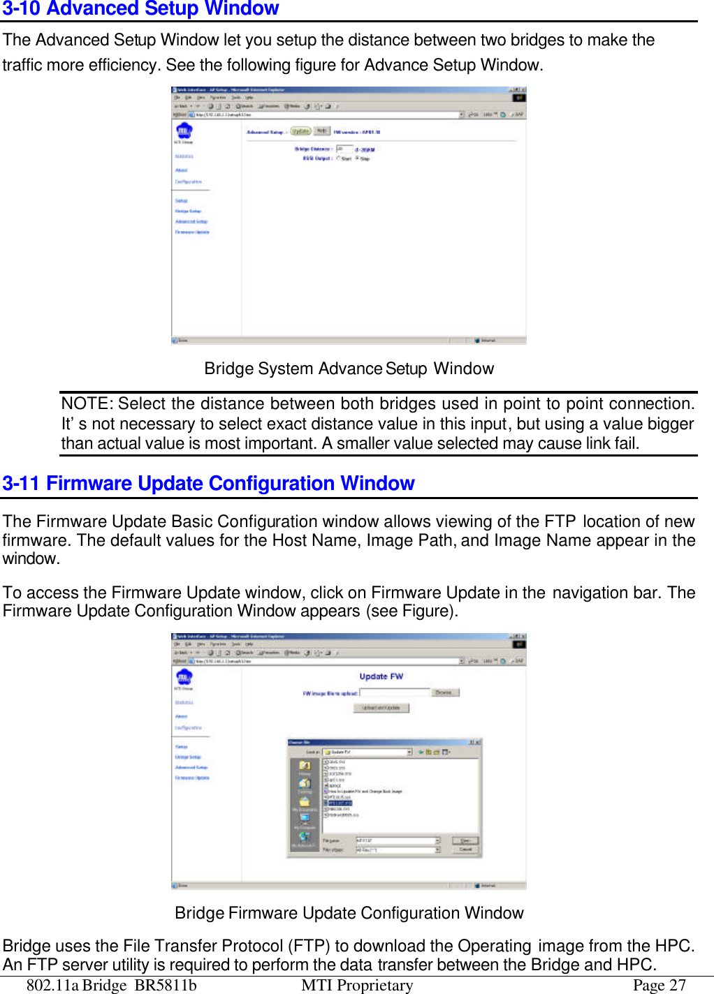 802.11a Bridge BR5811b MTI Proprietary Page 27 3-10 Advanced Setup Window  The Advanced Setup Window let you setup the distance between two bridges to make the traffic more efficiency. See the following figure for Advance Setup Window.  Bridge System Advance Setup Window NOTE: Select the distance between both bridges used in point to point connection. It’s not necessary to select exact distance value in this input, but using a value bigger than actual value is most important. A smaller value selected may cause link fail. 3-11 Firmware Update Configuration Window The Firmware Update Basic Configuration window allows viewing of the FTP location of new firmware. The default values for the Host Name, Image Path, and Image Name appear in the window.   To access the Firmware Update window, click on Firmware Update in the navigation bar. The Firmware Update Configuration Window appears (see Figure).  Bridge Firmware Update Configuration Window Bridge uses the File Transfer Protocol (FTP) to download the Operating image from the HPC. An FTP server utility is required to perform the data transfer between the Bridge and HPC. 