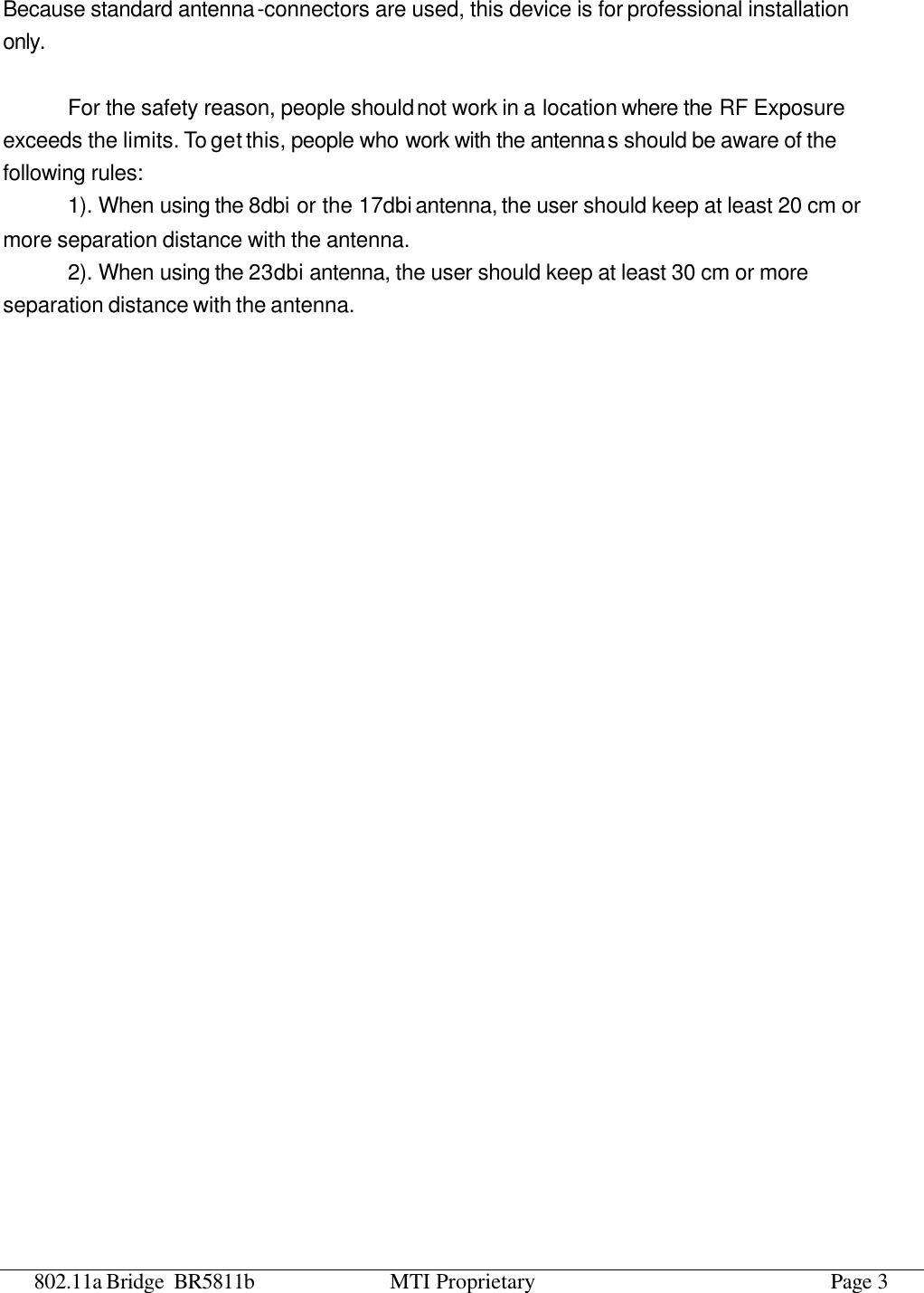 802.11a Bridge BR5811b MTI Proprietary Page 3 Because standard antenna-connectors are used, this device is for professional installation only.  For the safety reason, people should not work in a location where the RF Exposure exceeds the limits. To get this, people who work with the antennas should be aware of the following rules:   1). When using the 8dbi or the 17dbi antenna, the user should keep at least 20 cm or more separation distance with the antenna. 2). When using the 23dbi antenna, the user should keep at least 30 cm or more separation distance with the antenna.   