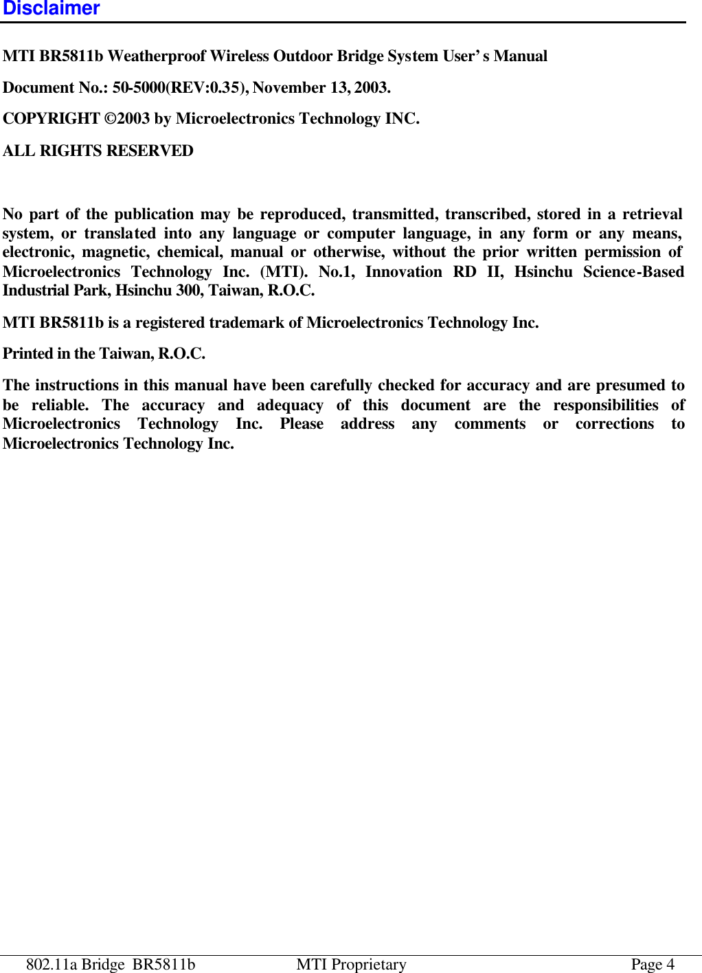 802.11a Bridge BR5811b MTI Proprietary Page 4 Disclaimer MTI BR5811b Weatherproof Wireless Outdoor Bridge System User’s Manual Document No.: 50-5000(REV:0.35), November 13, 2003. COPYRIGHT © 2003 by Microelectronics Technology INC. ALL RIGHTS RESERVED  No part of the publication may be reproduced, transmitted, transcribed, stored in a retrieval system, or translated into any language or computer language, in any form or any means, electronic, magnetic, chemical, manual or otherwise, without the prior written permission of Microelectronics Technology Inc. (MTI). No.1, Innovation RD II, Hsinchu Science-Based Industrial Park, Hsinchu 300, Taiwan, R.O.C. MTI BR5811b is a registered trademark of Microelectronics Technology Inc. Printed in the Taiwan, R.O.C. The instructions in this manual have been carefully checked for accuracy and are presumed to be reliable. The accuracy and adequacy of this document are the responsibilities of Microelectronics Technology Inc. Please address any comments or corrections to Microelectronics Technology Inc.  