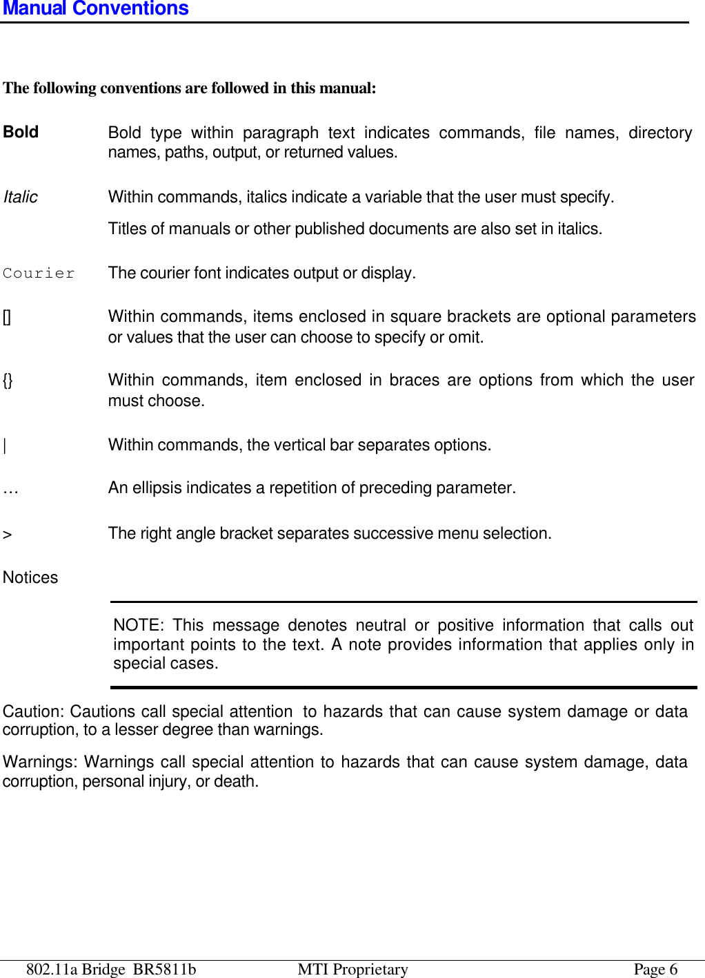 802.11a Bridge BR5811b MTI Proprietary Page 6 Manual Conventions  The following conventions are followed in this manual: Bold Bold type within paragraph text indicates commands, file names, directory names, paths, output, or returned values. Italic Within commands, italics indicate a variable that the user must specify. Titles of manuals or other published documents are also set in italics. Courier The courier font indicates output or display. [] Within commands, items enclosed in square brackets are optional parameters or values that the user can choose to specify or omit. {} Within commands, item enclosed in braces are options from which the user must choose. | Within commands, the vertical bar separates options. … An ellipsis indicates a repetition of preceding parameter. &gt; The right angle bracket separates successive menu selection. Notices NOTE: This message denotes neutral or positive information that calls out important points to the text. A note provides information that applies only in special cases. Caution: Cautions call special attention  to hazards that can cause system damage or data corruption, to a lesser degree than warnings. Warnings: Warnings call special attention to hazards that can cause system damage, data corruption, personal injury, or death. 