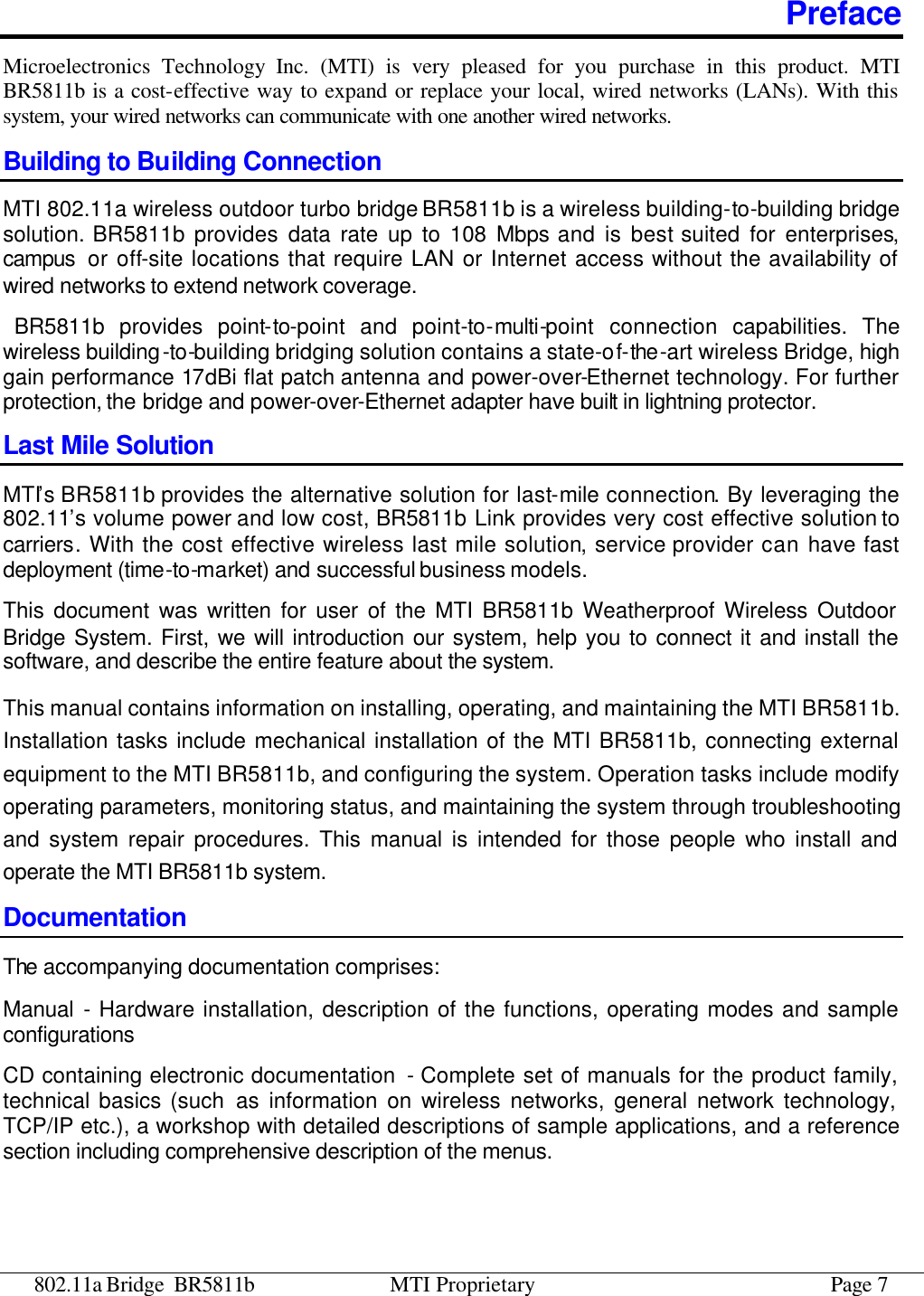 802.11a Bridge BR5811b MTI Proprietary Page 7 Preface Microelectronics Technology Inc. (MTI) is very pleased for you purchase in this product. MTI BR5811b is a cost-effective way to expand or replace your local, wired networks (LANs). With this system, your wired networks can communicate with one another wired networks.   Building to Building Connection MTI 802.11a wireless outdoor turbo bridge BR5811b is a wireless building-to-building bridge solution. BR5811b provides data rate up to 108 Mbps and is best suited for enterprises, campus  or off-site locations that require LAN or Internet access without the availability of wired networks to extend network coverage.  BR5811b provides point-to-point and point-to-multi-point connection capabilities. The wireless building-to-building bridging solution contains a state-of-the-art wireless Bridge, high gain performance 17dBi flat patch antenna and power-over-Ethernet technology. For further protection, the bridge and power-over-Ethernet adapter have built in lightning protector. Last Mile Solution MTI’s BR5811b provides the alternative solution for last-mile connection. By leveraging the 802.11’s volume power and low cost, BR5811b Link provides very cost effective solution to carriers. With the cost effective wireless last mile solution, service provider can have fast deployment (time-to-market) and successful business models. This document was written for user of the MTI BR5811b Weatherproof Wireless Outdoor Bridge System. First, we will introduction our system, help you to connect it and install the software, and describe the entire feature about the system.   This manual contains information on installing, operating, and maintaining the MTI BR5811b. Installation tasks include mechanical installation of the MTI BR5811b, connecting external equipment to the MTI BR5811b, and configuring the system. Operation tasks include modify operating parameters, monitoring status, and maintaining the system through troubleshooting and system repair procedures. This manual is intended for those people who install and operate the MTI BR5811b system. Documentation The accompanying documentation comprises: Manual  - Hardware installation, description of the functions, operating modes and sample configurations CD containing electronic documentation  - Complete set of manuals for the product family, technical basics (such as information on wireless networks, general network technology, TCP/IP etc.), a workshop with detailed descriptions of sample applications, and a reference section including comprehensive description of the menus. 