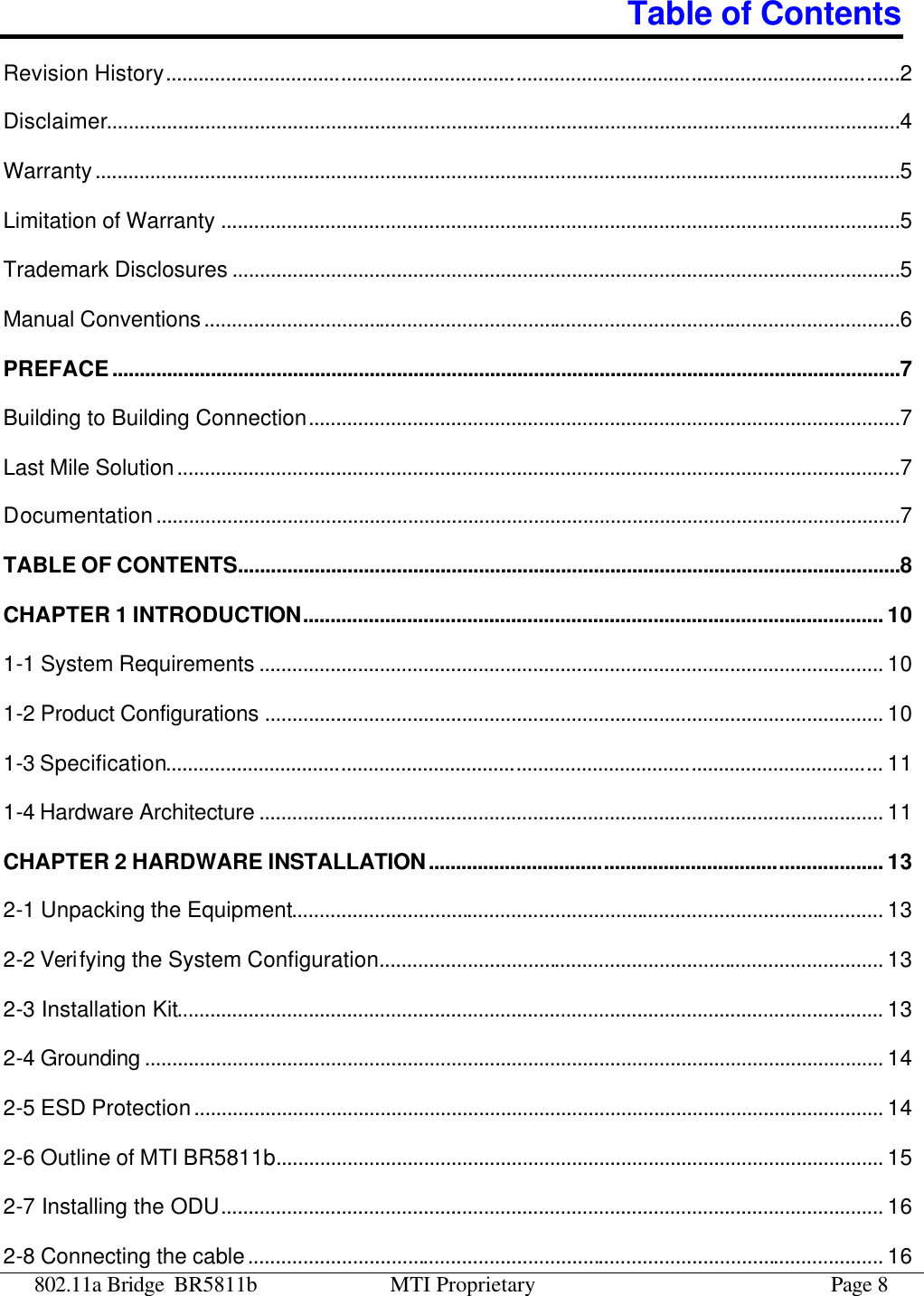 802.11a Bridge BR5811b MTI Proprietary Page 8 Table of Contents Revision History......................................................................................................................................2 Disclaimer.................................................................................................................................................4 Warranty...................................................................................................................................................5 Limitation of Warranty ............................................................................................................................5 Trademark Disclosures ..........................................................................................................................5 Manual Conventions...............................................................................................................................6 PREFACE................................................................................................................................................7 Building to Building Connection............................................................................................................7 Last Mile Solution....................................................................................................................................7 Documentation........................................................................................................................................7 TABLE OF CONTENTS.........................................................................................................................8 CHAPTER 1 INTRODUCTION.......................................................................................................... 10 1-1 System Requirements .................................................................................................................. 10 1-2 Product Configurations ................................................................................................................. 10 1-3 Specification................................................................................................................................... 11 1-4 Hardware Architecture .................................................................................................................. 11 CHAPTER 2 HARDWARE INSTALLATION................................................................................... 13 2-1 Unpacking the Equipment............................................................................................................ 13 2-2 Verifying the System Configuration............................................................................................ 13 2-3 Installation Kit.................................................................................................................................13 2-4 Grounding ....................................................................................................................................... 14 2-5 ESD Protection.............................................................................................................................. 14 2-6 Outline of MTI BR5811b............................................................................................................... 15 2-7 Installing the ODU......................................................................................................................... 16 2-8 Connecting the cable.................................................................................................................... 16 