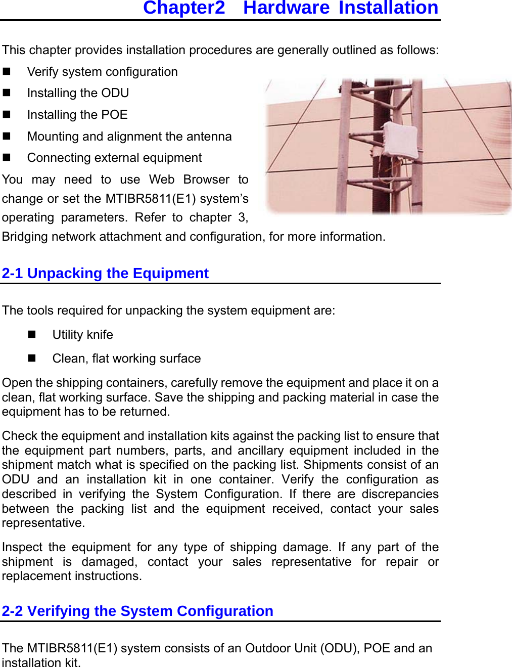 Chapter2  Hardware Installation This chapter provides installation procedures are generally outlined as follows:   Verify system configuration   Installing the ODU   Installing the POE   Mounting and alignment the antenna   Connecting external equipment You may need to use Web Browser to change or set the MTIBR5811(E1) system’s operating parameters. Refer to chapter 3, Bridging network attachment and configuration, for more information. 2-1 Unpacking the Equipment The tools required for unpacking the system equipment are:   Utility knife   Clean, flat working surface Open the shipping containers, carefully remove the equipment and place it on a clean, flat working surface. Save the shipping and packing material in case the equipment has to be returned. Check the equipment and installation kits against the packing list to ensure that the equipment part numbers, parts, and ancillary equipment included in the shipment match what is specified on the packing list. Shipments consist of an ODU and an installation kit in one container. Verify the configuration as described in verifying the System Configuration. If there are discrepancies between the packing list and the equipment received, contact your sales representative. Inspect the equipment for any type of shipping damage. If any part of the shipment is damaged, contact your sales representative for repair or replacement instructions. 2-2 Verifying the System Configuration The MTIBR5811(E1) system consists of an Outdoor Unit (ODU), POE and an installation kit. 