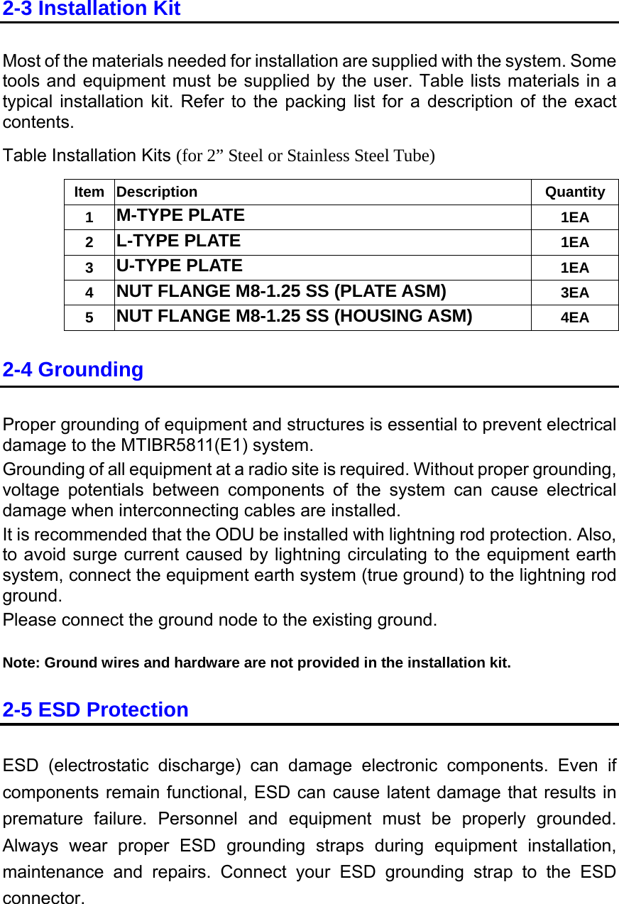 2-3 Installation Kit Most of the materials needed for installation are supplied with the system. Some tools and equipment must be supplied by the user. Table lists materials in a typical installation kit. Refer to the packing list for a description of the exact contents. Table Installation Kits (for 2” Steel or Stainless Steel Tube) Item Description  Quantity 1  M-TYPE PLATE 1EA 2  L-TYPE PLATE 1EA 3  U-TYPE PLATE 1EA 4  NUT FLANGE M8-1.25 SS (PLATE ASM) 3EA 5  NUT FLANGE M8-1.25 SS (HOUSING ASM) 4EA 2-4 Grounding Proper grounding of equipment and structures is essential to prevent electrical damage to the MTIBR5811(E1) system. Grounding of all equipment at a radio site is required. Without proper grounding, voltage potentials between components of the system can cause electrical damage when interconnecting cables are installed. It is recommended that the ODU be installed with lightning rod protection. Also, to avoid surge current caused by lightning circulating to the equipment earth system, connect the equipment earth system (true ground) to the lightning rod ground. Please connect the ground node to the existing ground.  Note: Ground wires and hardware are not provided in the installation kit. 2-5 ESD Protection ESD (electrostatic discharge) can damage electronic components. Even if components remain functional, ESD can cause latent damage that results in premature failure. Personnel and equipment must be properly grounded. Always wear proper ESD grounding straps during equipment installation, maintenance and repairs. Connect your ESD grounding strap to the ESD connector.  