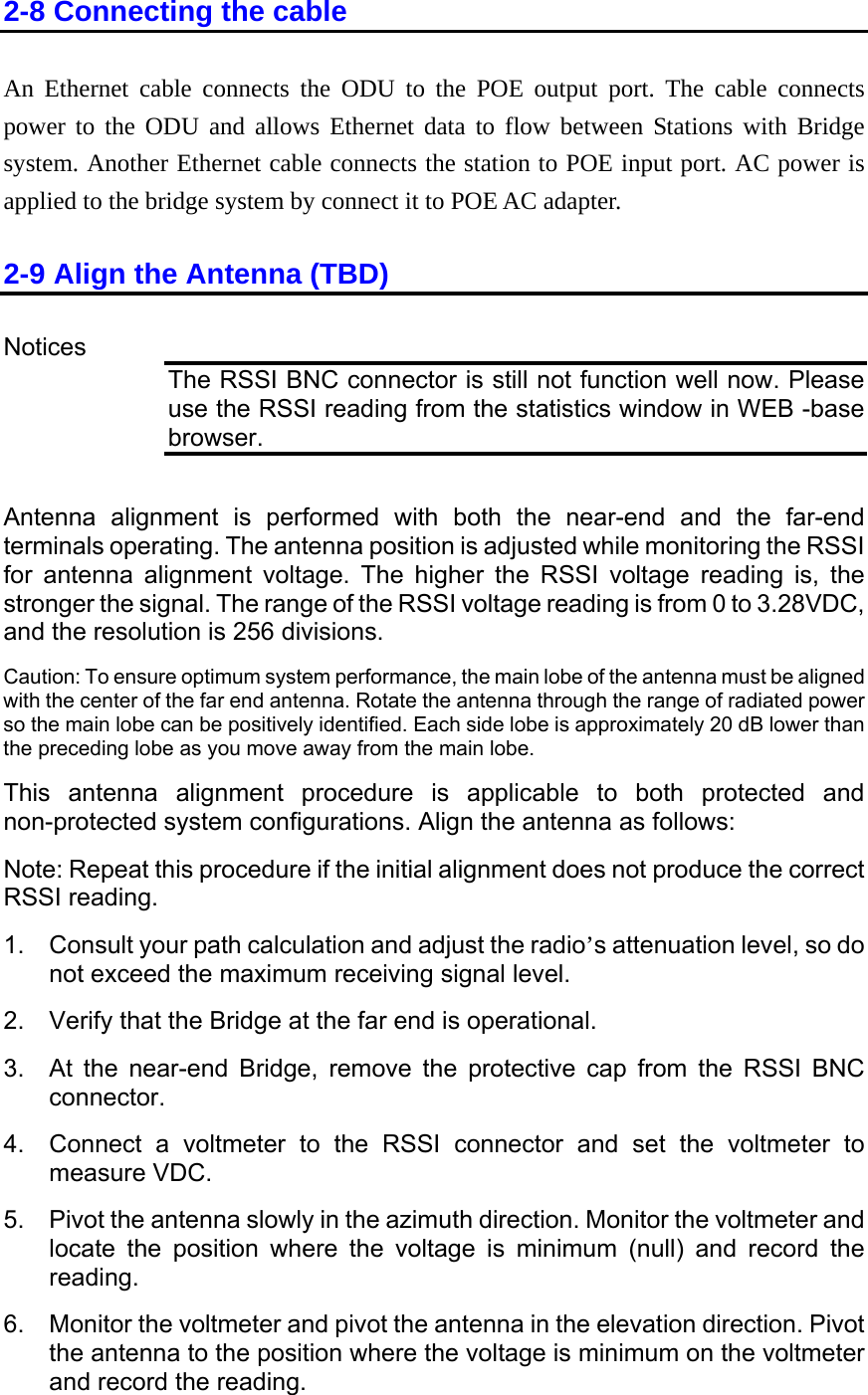 2-8 Connecting the cable An power to the ODU and allows Ethernet data to flow between Stations with Bridge C power is 2-9 Align the Antenna (TBD) Ethernet cable connects the ODU to the POE output port. The cable connects system. Another Ethernet cable connects the station to POE input port. Aapplied to the bridge system by connect it to POE AC adapter.   Notices The RSSI BNC connector is still not function well now. Please use the RSSI reading from the statistics window in WEB -base browser.  Antenna alignment is performed with both the near-end and the far-end ile monitoring the RSSI  alignment v her the RSSI voltage reading is, the  voltage reading is from 0 to 3.28VDC, e resolution is 256 ns. sure optimum   performance, the main lobe of the antenna must be aligned  the antenna through the range of radiated power n be positively identified. Each side lobe is approximately 20 dB lower than be as you move away from the main lobe.  men dure is applicable to both protected and otions. Align the antenna as follows: ced tial alignment does not produce the correct ng. sult your path ca n and adjust the radio’s attenuation level, so do eed the maxidg  far end is operational.    Bri ve the protective cap from the RSSI BNC connector. 4.  Connect a voltmeter to the RSSI connector and set the voltmeter to measure VDC. uth direction. Monitor the voltmeter and locate the position where the voltage is minimum (null) and record the ot the antenna in the elevation direction. Pivot ltage is minimum on the voltmeter terminals operating. The antenna position is adjusted whfor antennastronger the signal. The range of the RSSIoltage. The higand th  divisioCaution: To en systemwith the center of the far end antenna. Rotateso the main lobe cathe preceding loThis antenna align t procenon-protected system c nfiguraNote: Repeat this pro ure if the iniRSSI readi1.  Con lculationot exc imum receiving signal level.   2.    Verify that the Br e at the3.  At the near-end dge, remo5.  Pivot the antenna slowly in the azimreading. 6.  Monitor the voltmeter and pivthe antenna to the position where the voand record the reading. 