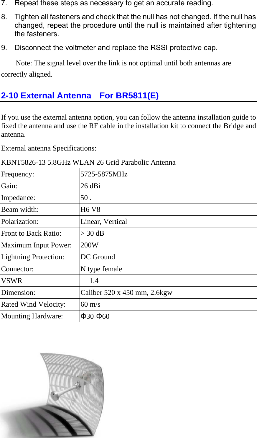 7.  Repeat these steps as necessary to get an accurate reading. 8.  Tighten all fasteners and check that the null has not changed. If the null has changed, repeat the procedure until the null is maintained after tightening the fasteners. 9.  Disconnect the voltmeter and replace the RSSI protective cap.   Note: The signal level over the link is not optimal until both antennas are correctly aligned. 2-10 External Antenna    For BR5811(E) If you use the external antenna option, you can follow the antenna installation guide to fixed the antenna and use the RF cable in the installation kit to connect the Bridge and antenna. External antenna Specifications: KBNT5826-13 5.8GHz WLAN 26 Grid Parabolic Antenna Frequency: 5725-5875MHz Gain: 26 dBi Impedance: 50 . Beam width:  H6 V8 Polarization: Linear, Vertical Front to Back Ratio:  &gt; 30 dB Maximum Input Power:  200W Lightning Protection:  DC Ground Connector:  N type female VSWR   1.4 Dimension:  Caliber 520 x 450 mm, 2.6kgw Rated Wind Velocity:  60 m/s Mounting Hardware:  Φ30-Φ60    