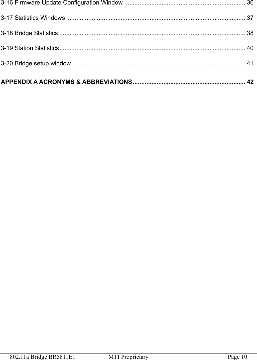 802.11a Bridge BR5811E1  MTI Proprietary  Page 10 3-16 Firmware Update Configuration Window ....................................................................... 36 3-17 Statistics Windows .........................................................................................................37 3-18 Bridge Statistics ............................................................................................................. 38 3-19 Station Statistics............................................................................................................. 40 3-20 Bridge setup window...................................................................................................... 41 APPENDIX A ACRONYMS &amp; ABBREVIATIONS.................................................................. 42  