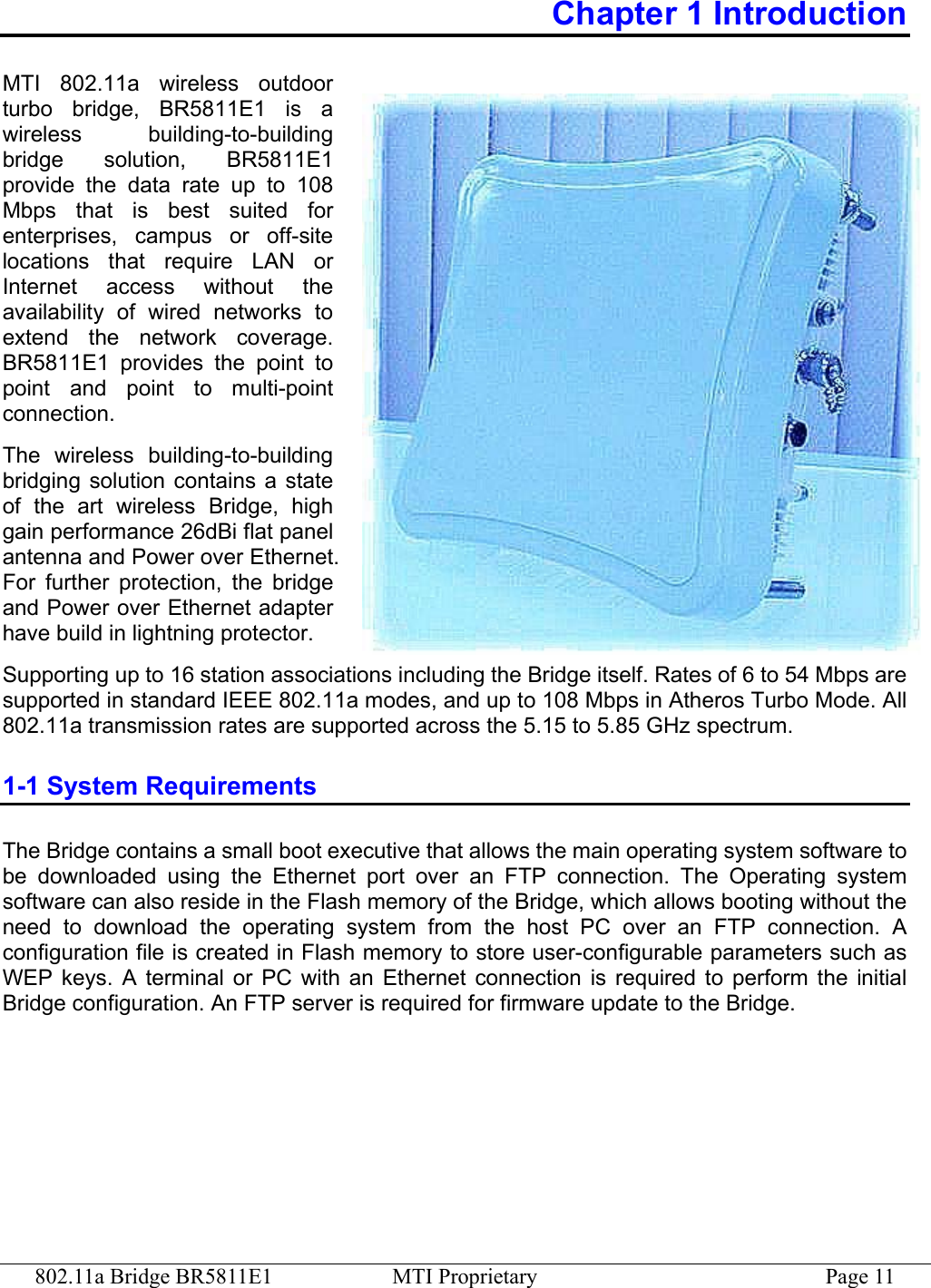 802.11a Bridge BR5811E1  MTI Proprietary  Page 11 Chapter 1 Introduction MTI 802.11a wireless outdoor turbo bridge, BR5811E1 is a wireless building-to-building bridge solution, BR5811E1 provide the data rate up to 108 Mbps that is best suited for enterprises, campus or off-site locations that require LAN or Internet access without the availability of wired networks to extend the network coverage. BR5811E1 provides the point to point and point to multi-point connection.   The wireless building-to-building bridging solution contains a state of the art wireless Bridge, high gain performance 26dBi flat panel antenna and Power over Ethernet. For further protection, the bridge and Power over Ethernet adapter have build in lightning protector. Supporting up to 16 station associations including the Bridge itself. Rates of 6 to 54 Mbps are supported in standard IEEE 802.11a modes, and up to 108 Mbps in Atheros Turbo Mode. All 802.11a transmission rates are supported across the 5.15 to 5.85 GHz spectrum. 1-1 System Requirements The Bridge contains a small boot executive that allows the main operating system software to be downloaded using the Ethernet port over an FTP connection. The Operating system software can also reside in the Flash memory of the Bridge, which allows booting without the need to download the operating system from the host PC over an FTP connection. A configuration file is created in Flash memory to store user-configurable parameters such as WEP keys. A terminal or PC with an Ethernet connection is required to perform the initial Bridge configuration. An FTP server is required for firmware update to the Bridge. 