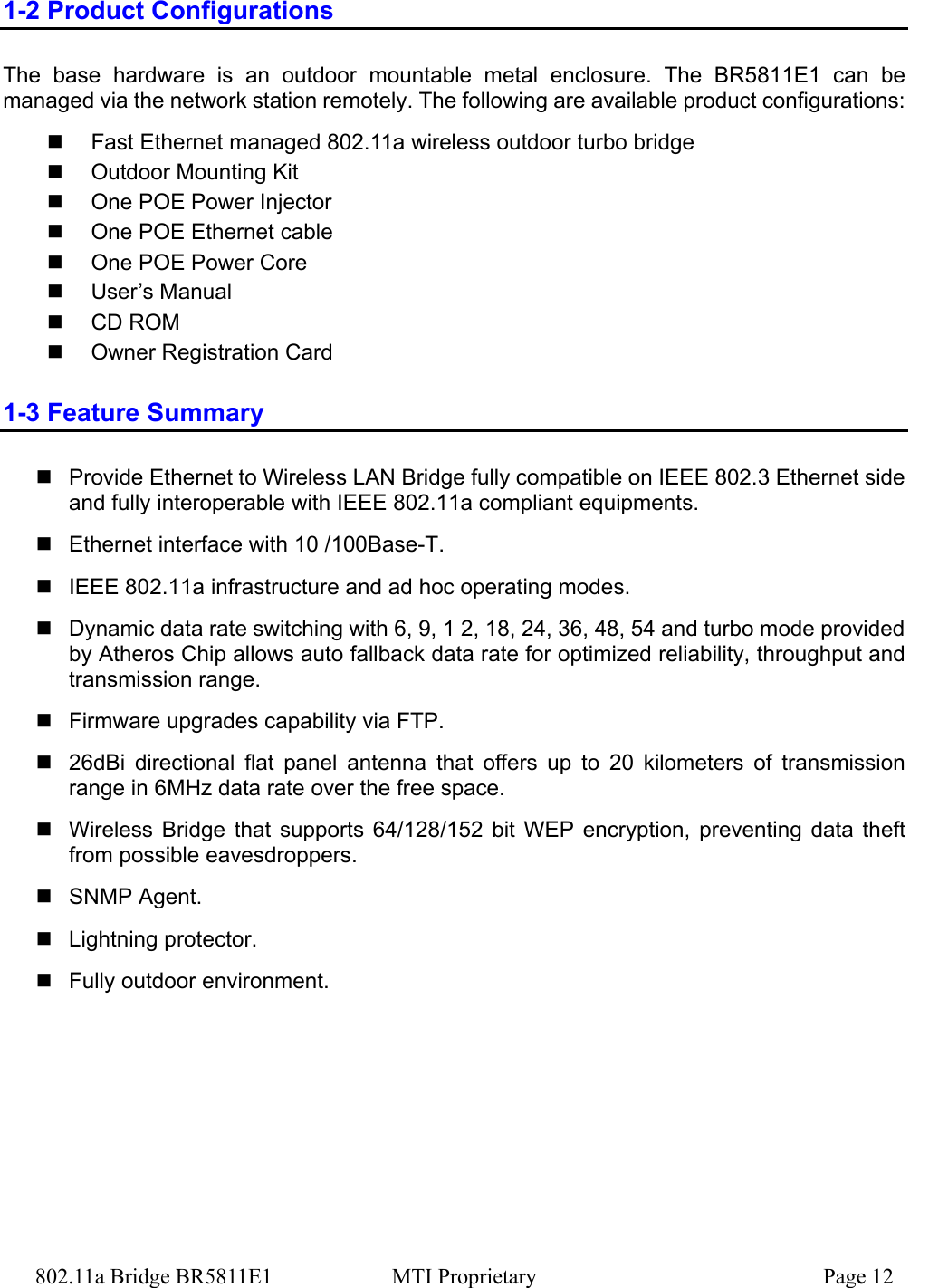 802.11a Bridge BR5811E1  MTI Proprietary  Page 12 1-2 Product Configurations The base hardware is an outdoor mountable metal enclosure. The BR5811E1 can be managed via the network station remotely. The following are available product configurations:   Fast Ethernet managed 802.11a wireless outdoor turbo bridge   Outdoor Mounting Kit   One POE Power Injector   One POE Ethernet cable   One POE Power Core   User’s Manual   CD ROM   Owner Registration Card 1-3 Feature Summary  Provide Ethernet to Wireless LAN Bridge fully compatible on IEEE 802.3 Ethernet side and fully interoperable with IEEE 802.11a compliant equipments.  Ethernet interface with 10 /100Base-T.  IEEE 802.11a infrastructure and ad hoc operating modes.  Dynamic data rate switching with 6, 9, 1 2, 18, 24, 36, 48, 54 and turbo mode provided by Atheros Chip allows auto fallback data rate for optimized reliability, throughput and transmission range.  Firmware upgrades capability via FTP.  26dBi directional flat panel antenna that offers up to 20 kilometers of transmission range in 6MHz data rate over the free space.  Wireless Bridge that supports 64/128/152 bit WEP encryption, preventing data theft from possible eavesdroppers.  SNMP Agent.  Lightning protector.  Fully outdoor environment. 