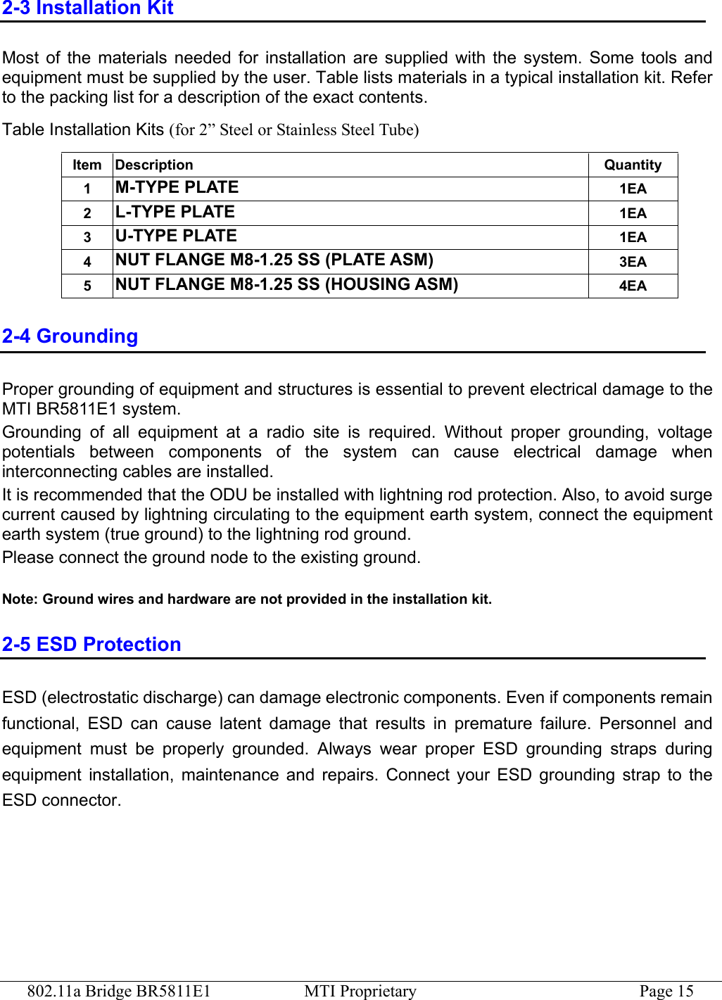 802.11a Bridge BR5811E1  MTI Proprietary  Page 15 2-3 Installation Kit Most of the materials needed for installation are supplied with the system. Some tools and equipment must be supplied by the user. Table lists materials in a typical installation kit. Refer to the packing list for a description of the exact contents. Table Installation Kits (for 2” Steel or Stainless Steel Tube) Item Description  Quantity 1  M-TYPE PLATE 1EA 2  L-TYPE PLATE 1EA 3  U-TYPE PLATE 1EA 4  NUT FLANGE M8-1.25 SS (PLATE ASM) 3EA 5  NUT FLANGE M8-1.25 SS (HOUSING ASM) 4EA 2-4 Grounding Proper grounding of equipment and structures is essential to prevent electrical damage to the MTI BR5811E1 system. Grounding of all equipment at a radio site is required. Without proper grounding, voltage potentials between components of the system can cause electrical damage when interconnecting cables are installed. It is recommended that the ODU be installed with lightning rod protection. Also, to avoid surge current caused by lightning circulating to the equipment earth system, connect the equipment earth system (true ground) to the lightning rod ground. Please connect the ground node to the existing ground.  Note: Ground wires and hardware are not provided in the installation kit. 2-5 ESD Protection ESD (electrostatic discharge) can damage electronic components. Even if components remain functional, ESD can cause latent damage that results in premature failure. Personnel and equipment must be properly grounded. Always wear proper ESD grounding straps during equipment installation, maintenance and repairs. Connect your ESD grounding strap to the ESD connector.  