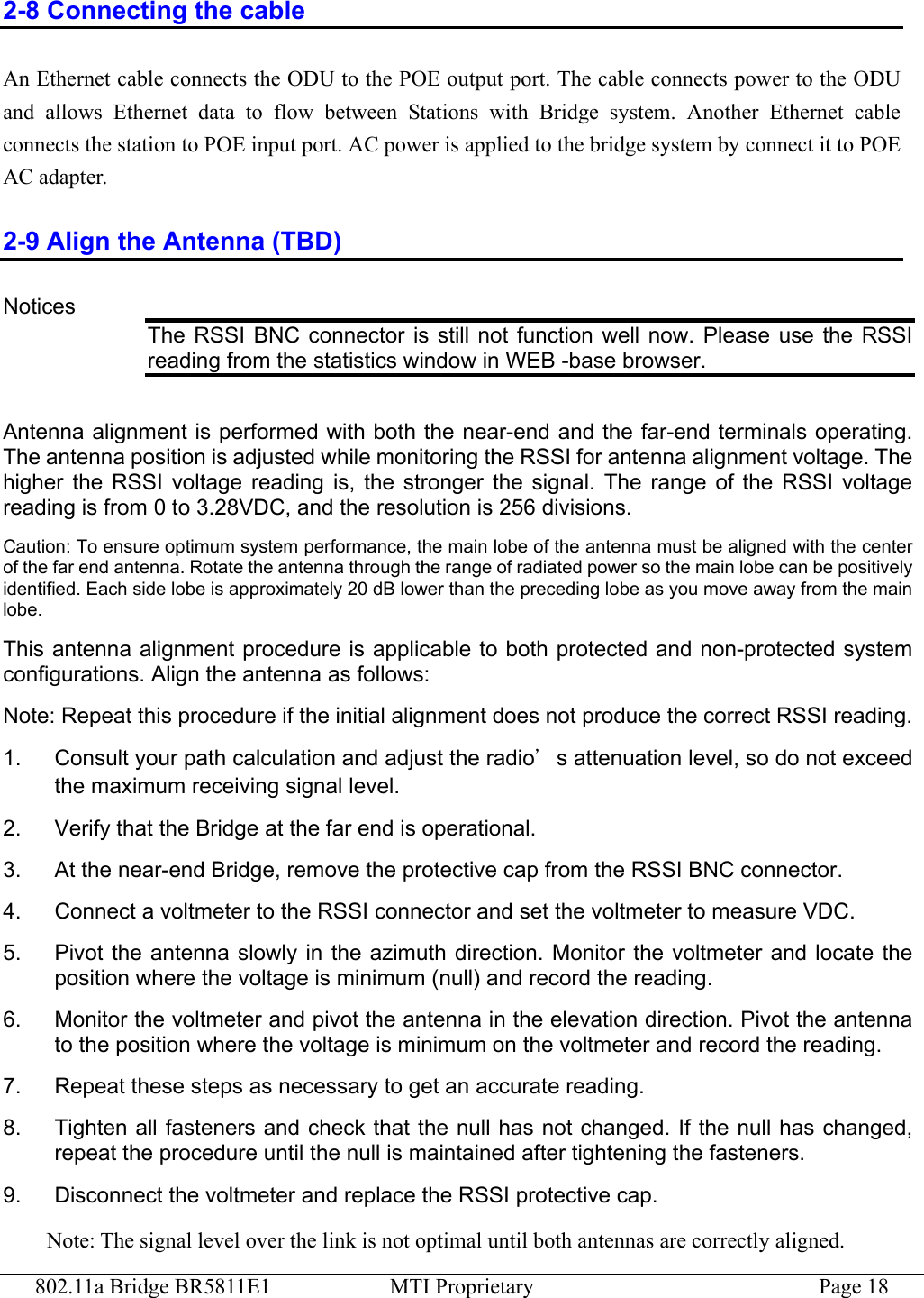 802.11a Bridge BR5811E1  MTI Proprietary  Page 18 2-8 Connecting the cable An Ethernet cable connects the ODU to the POE output port. The cable connects power to the ODU and allows Ethernet data to flow between Stations with Bridge system. Another Ethernet cable connects the station to POE input port. AC power is applied to the bridge system by connect it to POE AC adapter.   2-9 Align the Antenna (TBD) Notices The RSSI BNC connector is still not function well now. Please use the RSSI reading from the statistics window in WEB -base browser.  Antenna alignment is performed with both the near-end and the far-end terminals operating. The antenna position is adjusted while monitoring the RSSI for antenna alignment voltage. The higher the RSSI voltage reading is, the stronger the signal. The range of the RSSI voltage reading is from 0 to 3.28VDC, and the resolution is 256 divisions. Caution: To ensure optimum system performance, the main lobe of the antenna must be aligned with the center of the far end antenna. Rotate the antenna through the range of radiated power so the main lobe can be positively identified. Each side lobe is approximately 20 dB lower than the preceding lobe as you move away from the main lobe.  This antenna alignment procedure is applicable to both protected and non-protected system configurations. Align the antenna as follows: Note: Repeat this procedure if the initial alignment does not produce the correct RSSI reading. 1.  Consult your path calculation and adjust the radio’s attenuation level, so do not exceed the maximum receiving signal level.   2.    Verify that the Bridge at the far end is operational.   3.  At the near-end Bridge, remove the protective cap from the RSSI BNC connector. 4.  Connect a voltmeter to the RSSI connector and set the voltmeter to measure VDC. 5.  Pivot the antenna slowly in the azimuth direction. Monitor the voltmeter and locate the position where the voltage is minimum (null) and record the reading. 6.  Monitor the voltmeter and pivot the antenna in the elevation direction. Pivot the antenna to the position where the voltage is minimum on the voltmeter and record the reading. 7.  Repeat these steps as necessary to get an accurate reading. 8.  Tighten all fasteners and check that the null has not changed. If the null has changed, repeat the procedure until the null is maintained after tightening the fasteners. 9.  Disconnect the voltmeter and replace the RSSI protective cap.   Note: The signal level over the link is not optimal until both antennas are correctly aligned. 