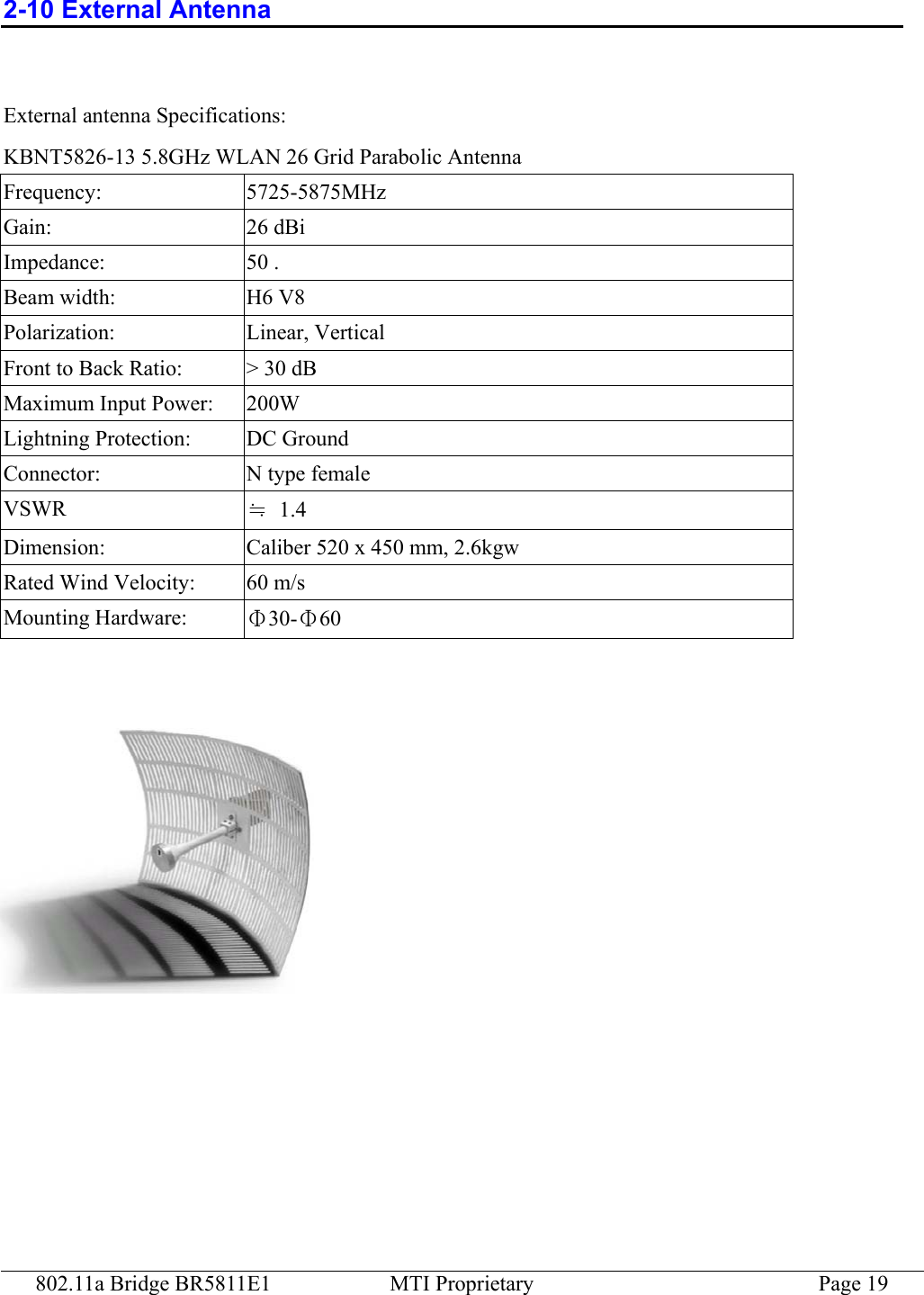 802.11a Bridge BR5811E1  MTI Proprietary  Page 19 2-10 External Antenna    External antenna Specifications: KBNT5826-13 5.8GHz WLAN 26 Grid Parabolic Antenna Frequency: 5725-5875MHz Gain: 26 dBi Impedance: 50 . Beam width:  H6 V8 Polarization: Linear, Vertical Front to Back Ratio:  &gt; 30 dB Maximum Input Power:  200W Lightning Protection:  DC Ground Connector: N type female VSWR  ≒ 1.4 Dimension:  Caliber 520 x 450 mm, 2.6kgw Rated Wind Velocity:  60 m/s Mounting Hardware:  Φ30-Φ60   