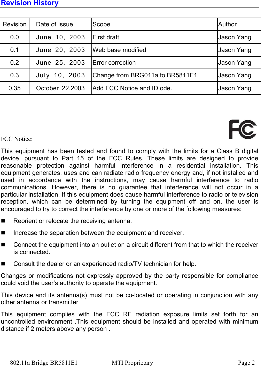 802.11a Bridge BR5811E1  MTI Proprietary  Page 2 Revision History Revision Date of Issue  Scope  Author 0.0  June 10, 2003  First draft  Jason Yang 0.1  June 20, 2003  Web base modified  Jason Yang 0.2  June 25, 2003  Error correction  Jason Yang 0.3  Ju ly   10 ,   20 03  Change from BRG011a to BR5811E1  Jason Yang 0.35  October  22,2003  Add FCC Notice and ID ode.  Jason Yang    FCC Notice:   This equipment has been tested and found to comply with the limits for a Class B digital device, pursuant to Part 15 of the FCC Rules. These limits are designed to provide reasonable protection against harmful interference in a residential installation. This equipment generates, uses and can radiate radio frequency energy and, if not installed and used in accordance with the instructions, may cause harmful interference to radio communications. However, there is no guarantee that interference will not occur in a particular installation. If this equipment does cause harmful interference to radio or television reception, which can be determined by turning the equipment off and on, the user is encouraged to try to correct the interference by one or more of the following measures:   Reorient or relocate the receiving antenna.   Increase the separation between the equipment and receiver.   Connect the equipment into an outlet on a circuit different from that to which the receiver is connected.   Consult the dealer or an experienced radio/TV technician for help. Changes or modifications not expressly approved by the party responsible for compliance could void the user‘s authority to operate the equipment. This device and its antenna(s) must not be co-located or operating in conjunction with any other antenna or transmitter This equipment complies with the FCC RF radiation exposure limits set forth for an uncontrolled environment .This equipment should be installed and operated with minimum distance if 2 meters above any person . 