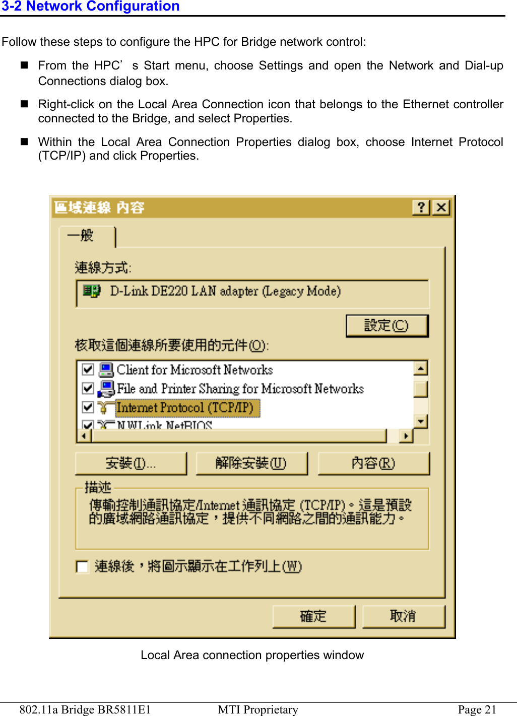 802.11a Bridge BR5811E1  MTI Proprietary  Page 21 3-2 Network Configuration Follow these steps to configure the HPC for Bridge network control:  From the HPC’s Start menu, choose Settings and open the Network and Dial-up Connections dialog box.  Right-click on the Local Area Connection icon that belongs to the Ethernet controller connected to the Bridge, and select Properties.  Within the Local Area Connection Properties dialog box, choose Internet Protocol (TCP/IP) and click Properties.   Local Area connection properties window 