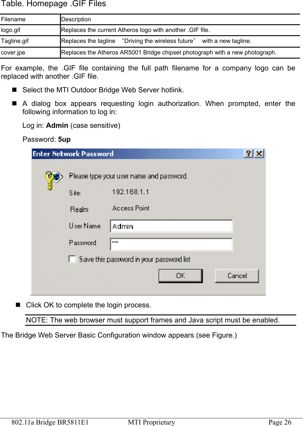 802.11a Bridge BR5811E1  MTI Proprietary  Page 26 Table. Homepage .GIF Files Filename Description logo.gif  Replaces the current Atheros logo with another .GIF file. Tagline.gif  Replaces the tagline  “Driving the wireless future”  with a new tagline. cover.jpe  Replaces the Atheros AR5001 Bridge chipset photograph with a new photograph. For example, the .GIF file containing the full path filename for a company logo can be replaced with another .GIF file.  Select the MTI Outdoor Bridge Web Server hotlink.  A dialog box appears requesting login authorization. When prompted, enter the following information to log in: Log in: Admin (case sensitive) Password: 5up   Click OK to complete the login process. NOTE: The web browser must support frames and Java script must be enabled. The Bridge Web Server Basic Configuration window appears (see Figure.) 