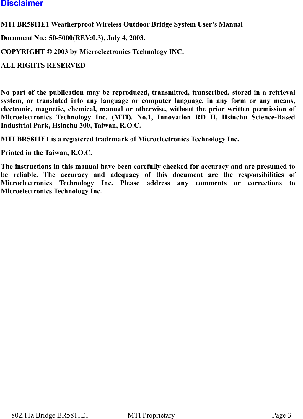 802.11a Bridge BR5811E1  MTI Proprietary  Page 3 Disclaimer MTI BR5811E1 Weatherproof Wireless Outdoor Bridge System User’s Manual Document No.: 50-5000(REV:0.3), July 4, 2003. COPYRIGHT © 2003 by Microelectronics Technology INC. ALL RIGHTS RESERVED  No part of the publication may be reproduced, transmitted, transcribed, stored in a retrieval system, or translated into any language or computer language, in any form or any means, electronic, magnetic, chemical, manual or otherwise, without the prior written permission of Microelectronics Technology Inc. (MTI). No.1, Innovation RD II, Hsinchu Science-Based Industrial Park, Hsinchu 300, Taiwan, R.O.C. MTI BR5811E1 is a registered trademark of Microelectronics Technology Inc. Printed in the Taiwan, R.O.C. The instructions in this manual have been carefully checked for accuracy and are presumed to be reliable. The accuracy and adequacy of this document are the responsibilities of Microelectronics Technology Inc. Please address any comments or corrections to Microelectronics Technology Inc.  