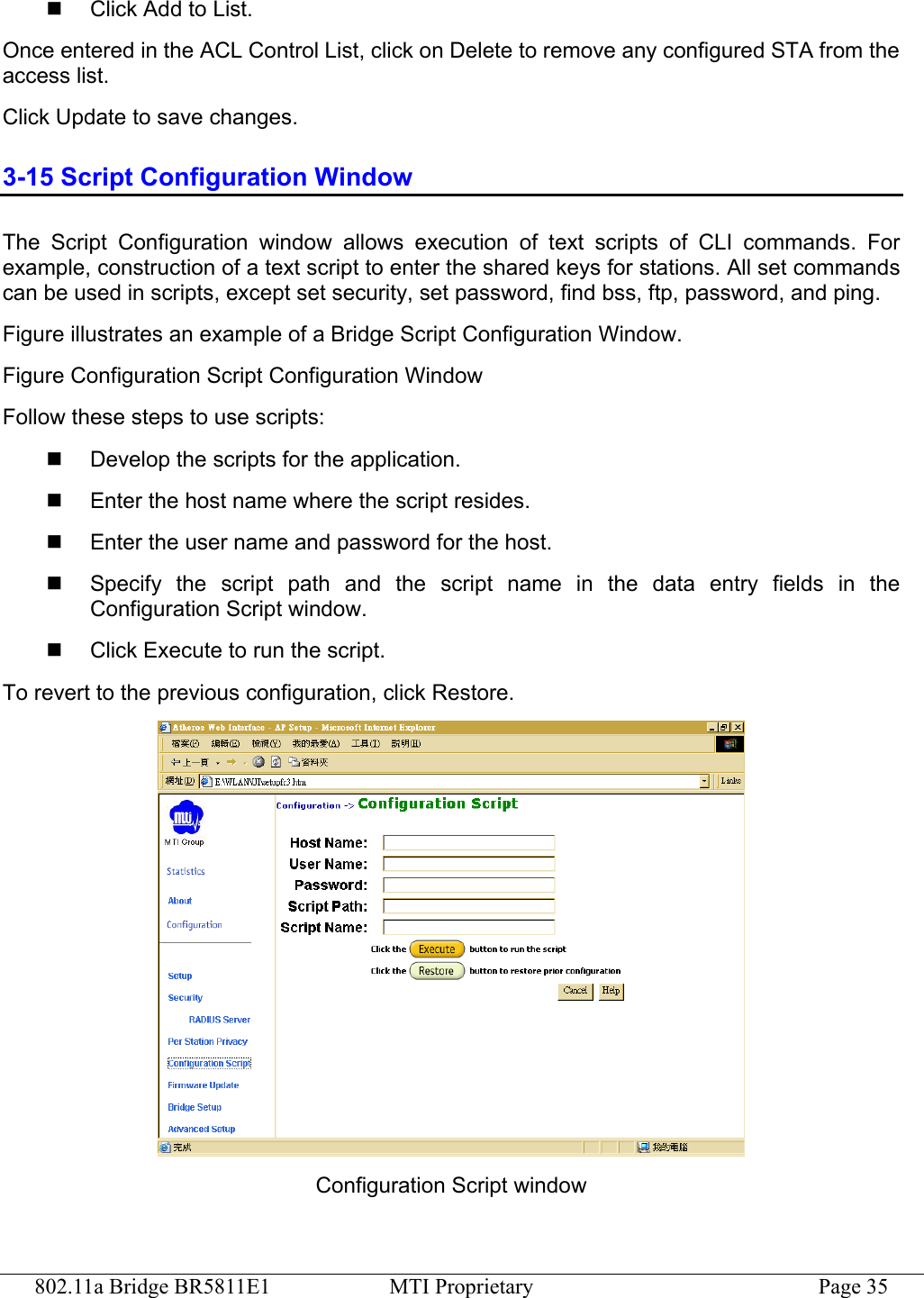 802.11a Bridge BR5811E1  MTI Proprietary  Page 35   Click Add to List. Once entered in the ACL Control List, click on Delete to remove any configured STA from the access list. Click Update to save changes. 3-15 Script Configuration Window The Script Configuration window allows execution of text scripts of CLI commands. For example, construction of a text script to enter the shared keys for stations. All set commands can be used in scripts, except set security, set password, find bss, ftp, password, and ping. Figure illustrates an example of a Bridge Script Configuration Window. Figure Configuration Script Configuration Window Follow these steps to use scripts:   Develop the scripts for the application.   Enter the host name where the script resides.   Enter the user name and password for the host.   Specify the script path and the script name in the data entry fields in the Configuration Script window.   Click Execute to run the script. To revert to the previous configuration, click Restore.  Configuration Script window 