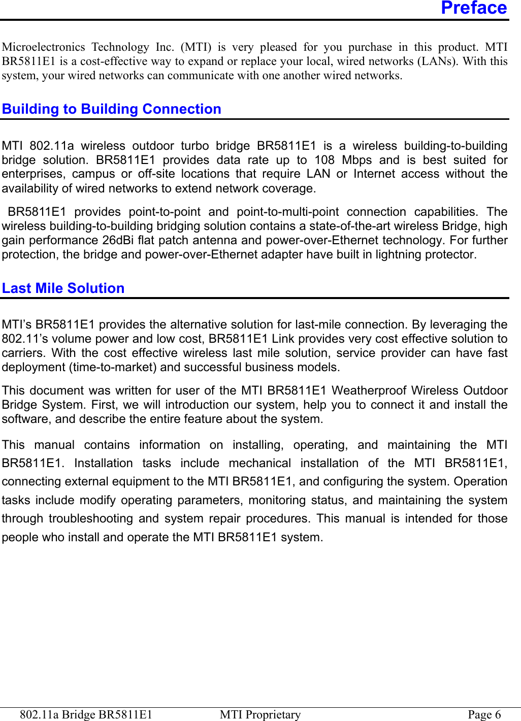 802.11a Bridge BR5811E1  MTI Proprietary  Page 6 Preface Microelectronics Technology Inc. (MTI) is very pleased for you purchase in this product. MTI BR5811E1 is a cost-effective way to expand or replace your local, wired networks (LANs). With this system, your wired networks can communicate with one another wired networks.   Building to Building Connection MTI 802.11a wireless outdoor turbo bridge BR5811E1 is a wireless building-to-building bridge solution. BR5811E1 provides data rate up to 108 Mbps and is best suited for enterprises, campus or off-site locations that require LAN or Internet access without the availability of wired networks to extend network coverage.  BR5811E1 provides point-to-point and point-to-multi-point connection capabilities. The wireless building-to-building bridging solution contains a state-of-the-art wireless Bridge, high gain performance 26dBi flat patch antenna and power-over-Ethernet technology. For further protection, the bridge and power-over-Ethernet adapter have built in lightning protector. Last Mile Solution MTI’s BR5811E1 provides the alternative solution for last-mile connection. By leveraging the 802.11’s volume power and low cost, BR5811E1 Link provides very cost effective solution to carriers. With the cost effective wireless last mile solution, service provider can have fast deployment (time-to-market) and successful business models. This document was written for user of the MTI BR5811E1 Weatherproof Wireless Outdoor Bridge System. First, we will introduction our system, help you to connect it and install the software, and describe the entire feature about the system.   This manual contains information on installing, operating, and maintaining the MTI BR5811E1. Installation tasks include mechanical installation of the MTI BR5811E1, connecting external equipment to the MTI BR5811E1, and configuring the system. Operation tasks include modify operating parameters, monitoring status, and maintaining the system through troubleshooting and system repair procedures. This manual is intended for those people who install and operate the MTI BR5811E1 system. 