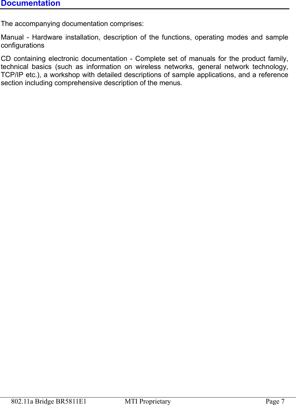 802.11a Bridge BR5811E1  MTI Proprietary  Page 7 Documentation The accompanying documentation comprises: Manual - Hardware installation, description of the functions, operating modes and sample configurations CD containing electronic documentation - Complete set of manuals for the product family, technical basics (such as information on wireless networks, general network technology, TCP/IP etc.), a workshop with detailed descriptions of sample applications, and a reference section including comprehensive description of the menus. 