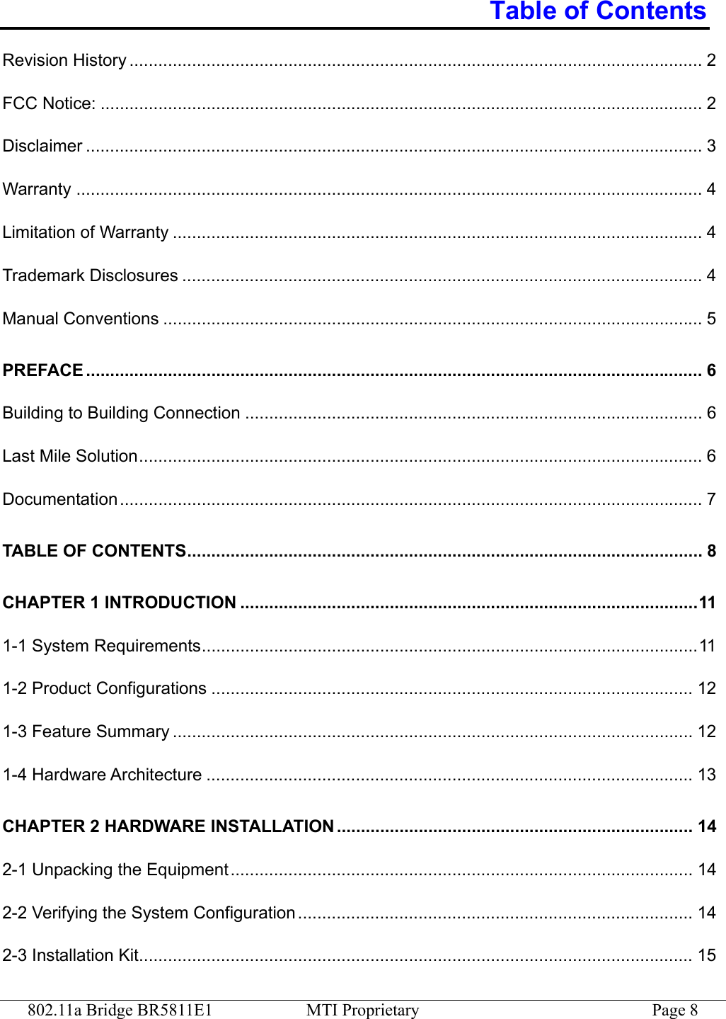 802.11a Bridge BR5811E1  MTI Proprietary  Page 8 Table of Contents Revision History ....................................................................................................................... 2 FCC Notice: ............................................................................................................................. 2 Disclaimer ................................................................................................................................ 3 Warranty .................................................................................................................................. 4 Limitation of Warranty .............................................................................................................. 4 Trademark Disclosures ............................................................................................................ 4 Manual Conventions ................................................................................................................ 5 PREFACE ................................................................................................................................ 6 Building to Building Connection ............................................................................................... 6 Last Mile Solution..................................................................................................................... 6 Documentation......................................................................................................................... 7 TABLE OF CONTENTS........................................................................................................... 8 CHAPTER 1 INTRODUCTION ...............................................................................................11 1-1 System Requirements.......................................................................................................11 1-2 Product Configurations .................................................................................................... 12 1-3 Feature Summary ............................................................................................................ 12 1-4 Hardware Architecture ..................................................................................................... 13 CHAPTER 2 HARDWARE INSTALLATION .......................................................................... 14 2-1 Unpacking the Equipment................................................................................................ 14 2-2 Verifying the System Configuration .................................................................................. 14 2-3 Installation Kit................................................................................................................... 15 