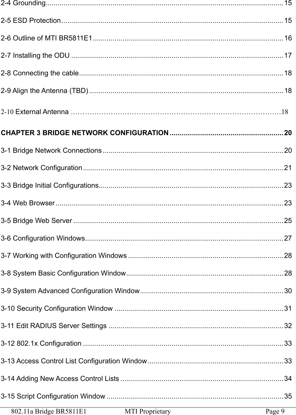 802.11a Bridge BR5811E1  MTI Proprietary  Page 9 2-4 Grounding......................................................................................................................... 15 2-5 ESD Protection.................................................................................................................15 2-6 Outline of MTI BR5811E1................................................................................................. 16 2-7 Installing the ODU ............................................................................................................ 17 2-8 Connecting the cable........................................................................................................18 2-9 Align the Antenna (TBD)................................................................................................... 18  2-10 External Antenna …… …………………………………………………………………………18 CHAPTER 3 BRIDGE NETWORK CONFIGURATION .......................................................... 20 3-1 Bridge Network Connections ............................................................................................ 20 3-2 Network Configuration ......................................................................................................21 3-3 Bridge Initial Configurations.............................................................................................. 23 3-4 Web Browser ....................................................................................................................23 3-5 Bridge Web Server ...........................................................................................................25 3-6 Configuration Windows.....................................................................................................27 3-7 Working with Configuration Windows ...............................................................................28 3-8 System Basic Configuration Window................................................................................ 28 3-9 System Advanced Configuration Window......................................................................... 30 3-10 Security Configuration Window ...................................................................................... 31 3-11 Edit RADIUS Server Settings ......................................................................................... 32 3-12 802.1x Configuration ......................................................................................................33 3-13 Access Control List Configuration Window ..................................................................... 33 3-14 Adding New Access Control Lists ...................................................................................34 3-15 Script Configuration Window .......................................................................................... 35 