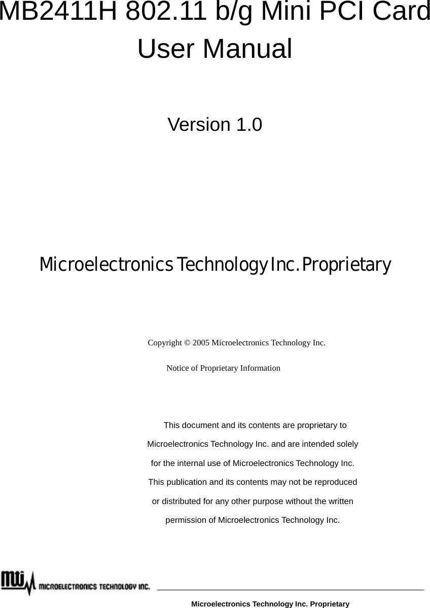         MB2411H 802.11 b/g Mini PCI Card User Manual  Version 1.0    Microelectronics Technology Inc. Proprietary        Copyright © 2005 Microelectronics Technology Inc. Notice of Proprietary Information  This document and its contents are proprietary to Microelectronics Technology Inc. and are intended solely for the internal use of Microelectronics Technology Inc. This publication and its contents may not be reproduced or distributed for any other purpose without the written permission of Microelectronics Technology Inc.   Microelectronics Technology Inc. Proprietary 