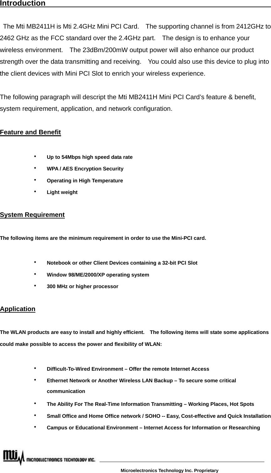 Introduction                                                            The Mti MB2411H is Mti 2.4GHz Mini PCI Card.    The supporting channel is from 2412GHz to 2462 GHz as the FCC standard over the 2.4GHz part.    The design is to enhance your wireless environment.    The 23dBm/200mW output power will also enhance our product strength over the data transmitting and receiving.    You could also use this device to plug into the client devices with Mini PCI Slot to enrich your wireless experience.               The following paragraph will descript the Mti MB2411H Mini PCI Card’s feature &amp; benefit, system requirement, application, and network configuration.  Feature and Benefit   ‧  Up to 54Mbps high speed data rate ‧  WPA / AES Encryption Security ‧  Operating in High Temperature   ‧  Light weight  System Requirement  The following items are the minimum requirement in order to use the Mini-PCI card.  ‧  Notebook or other Client Devices containing a 32-bit PCI Slot ‧  Window 98/ME/2000/XP operating system ‧  300 MHz or higher processor  Application   The WLAN products are easy to install and highly efficient.    The following items will state some applications could make possible to access the power and flexibility of WLAN:  ‧  Difficult-To-Wired Environment – Offer the remote Internet Access ‧  Ethernet Network or Another Wireless LAN Backup – To secure some critical communication ‧  The Ability For The Real-Time Information Transmitting – Working Places, Hot Spots ‧  Small Office and Home Office network / SOHO -- Easy, Cost-effective and Quick Installation ‧  Campus or Educational Environment – Internet Access for Information or Researching      Microelectronics Technology Inc. Proprietary 