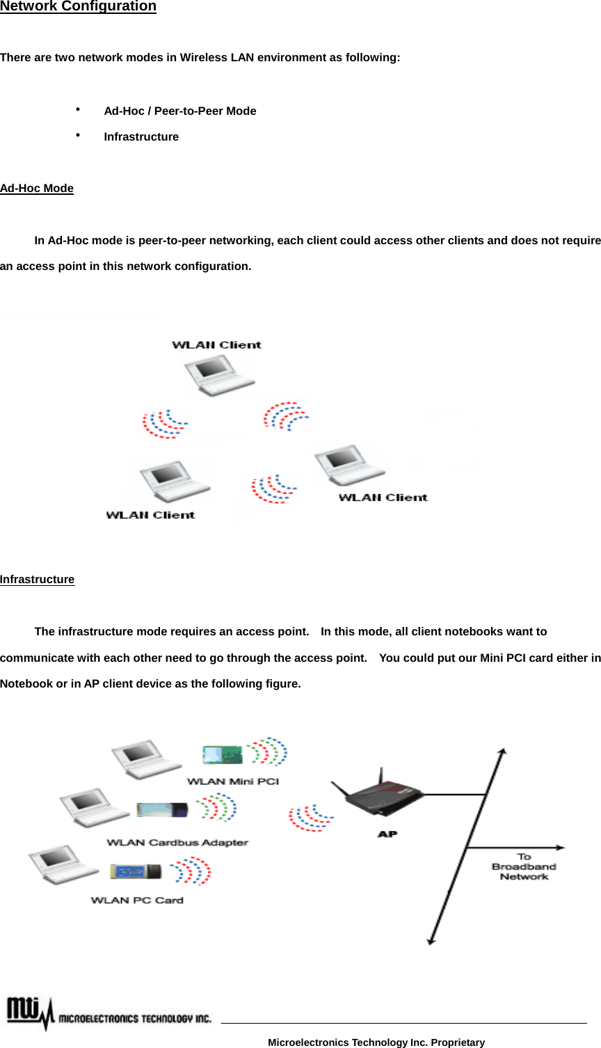 Network Configuration  There are two network modes in Wireless LAN environment as following:    ‧ Ad-Hoc / Peer-to-Peer Mode   ‧ Infrastructure  Ad-Hoc Mode    In Ad-Hoc mode is peer-to-peer networking, each client could access other clients and does not require an access point in this network configuration.            Infrastructure     The infrastructure mode requires an access point.    In this mode, all client notebooks want to communicate with each other need to go through the access point.    You could put our Mini PCI card either in Notebook or in AP client device as the following figure.     Microelectronics Technology Inc. Proprietary 