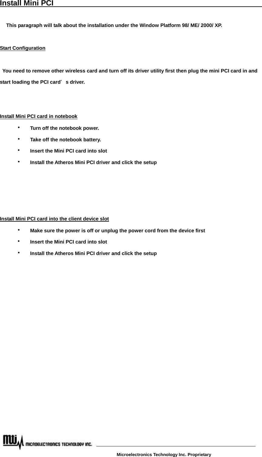 Install Mini PCI                                                             This paragraph will talk about the installation under the Window Platform 98/ ME/ 2000/ XP.  Start Configuration    You need to remove other wireless card and turn off its driver utility first then plug the mini PCI card in and start loading the PCI card＇s driver.     Install Mini PCI card in notebook  ‧ Turn off the notebook power.    ‧  Take off the notebook battery.  ‧ Insert the Mini PCI card into slot  ‧ Install the Atheros Mini PCI driver and click the setup     Install Mini PCI card into the client device slot  ‧ Make sure the power is off or unplug the power cord from the device first  ‧ Insert the Mini PCI card into slot  ‧ Install the Atheros Mini PCI driver and click the setup                       Microelectronics Technology Inc. Proprietary 