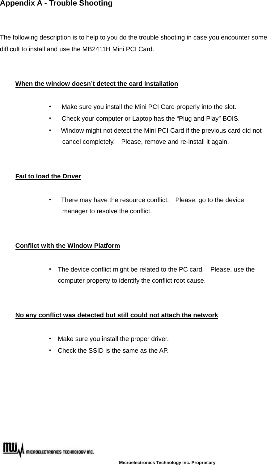 Appendix A - Trouble Shooting   The following description is to help to you do the trouble shooting in case you encounter some difficult to install and use the MB2411H Mini PCI Card.    When the window doesn’t detect the card installation  ‧  Make sure you install the Mini PCI Card properly into the slot. ‧  Check your computer or Laptop has the “Plug and Play” BOIS. ‧    Window might not detect the Mini PCI Card if the previous card did not         cancel completely.    Please, remove and re-install it again.   Fail to load the Driver  ‧    There may have the resource conflict.    Please, go to the device   manager to resolve the conflict.    Conflict with the Window Platform ‧  The device conflict might be related to the PC card.    Please, use the   computer property to identify the conflict root cause.   No any conflict was detected but still could not attach the network ‧  Make sure you install the proper driver.     ‧  Check the SSID is the same as the AP.           Microelectronics Technology Inc. Proprietary 
