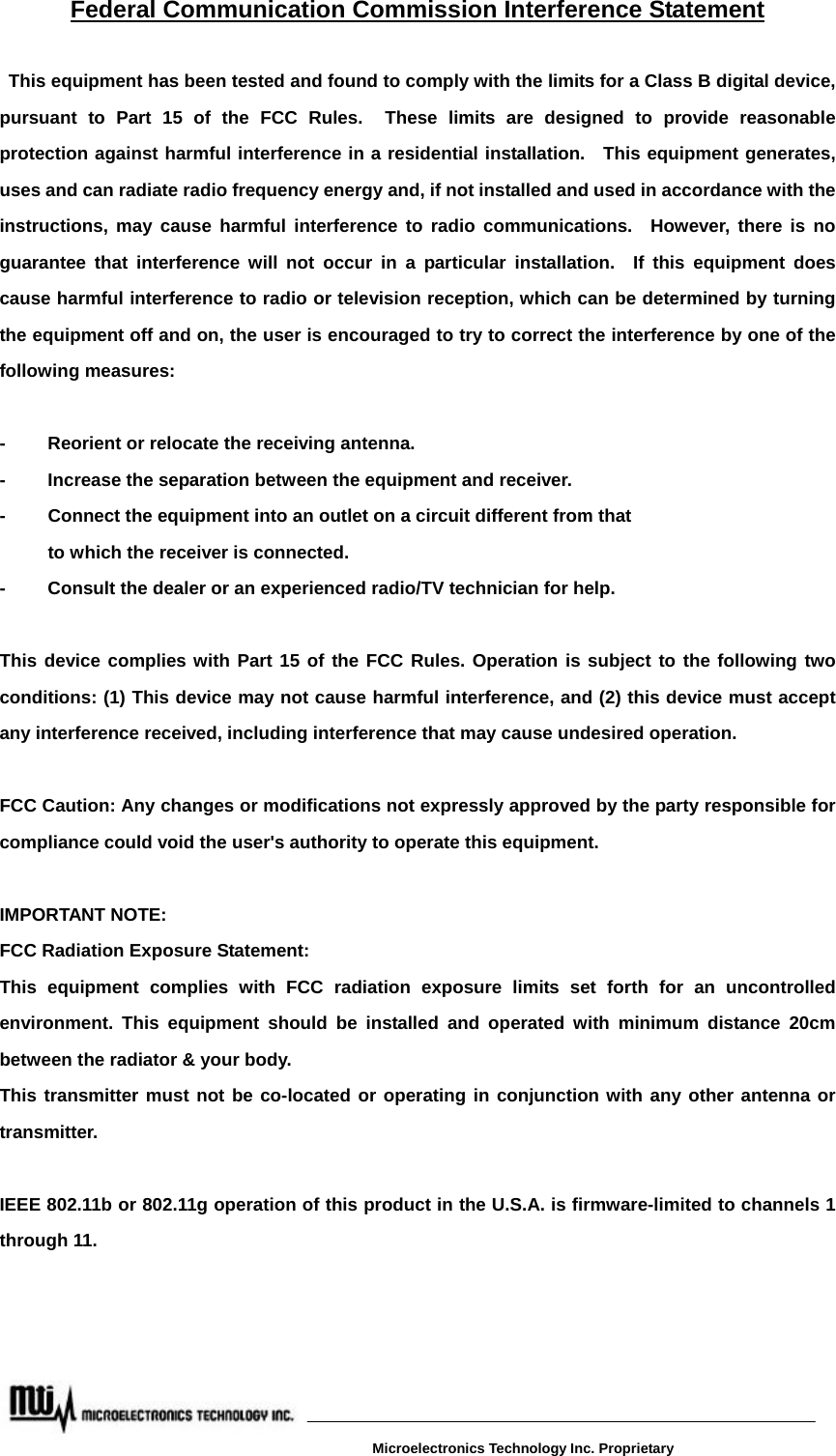 Federal Communication Commission Interference Statement  This equipment has been tested and found to comply with the limits for a Class B digital device, pursuant to Part 15 of the FCC Rules.  These limits are designed to provide reasonable protection against harmful interference in a residential installation.  This equipment generates, uses and can radiate radio frequency energy and, if not installed and used in accordance with the instructions, may cause harmful interference to radio communications.  However, there is no guarantee that interference will not occur in a particular installation.  If this equipment does cause harmful interference to radio or television reception, which can be determined by turning the equipment off and on, the user is encouraged to try to correct the interference by one of the following measures:  -  Reorient or relocate the receiving antenna. -  Increase the separation between the equipment and receiver. -  Connect the equipment into an outlet on a circuit different from that to which the receiver is connected. -  Consult the dealer or an experienced radio/TV technician for help.  This device complies with Part 15 of the FCC Rules. Operation is subject to the following two conditions: (1) This device may not cause harmful interference, and (2) this device must accept any interference received, including interference that may cause undesired operation.  FCC Caution: Any changes or modifications not expressly approved by the party responsible for compliance could void the user&apos;s authority to operate this equipment.  IMPORTANT NOTE: FCC Radiation Exposure Statement: This equipment complies with FCC radiation exposure limits set forth for an uncontrolled environment. This equipment should be installed and operated with minimum distance 20cm between the radiator &amp; your body. This transmitter must not be co-located or operating in conjunction with any other antenna or transmitter.  IEEE 802.11b or 802.11g operation of this product in the U.S.A. is firmware-limited to channels 1 through 11.  Microelectronics Technology Inc. Proprietary 