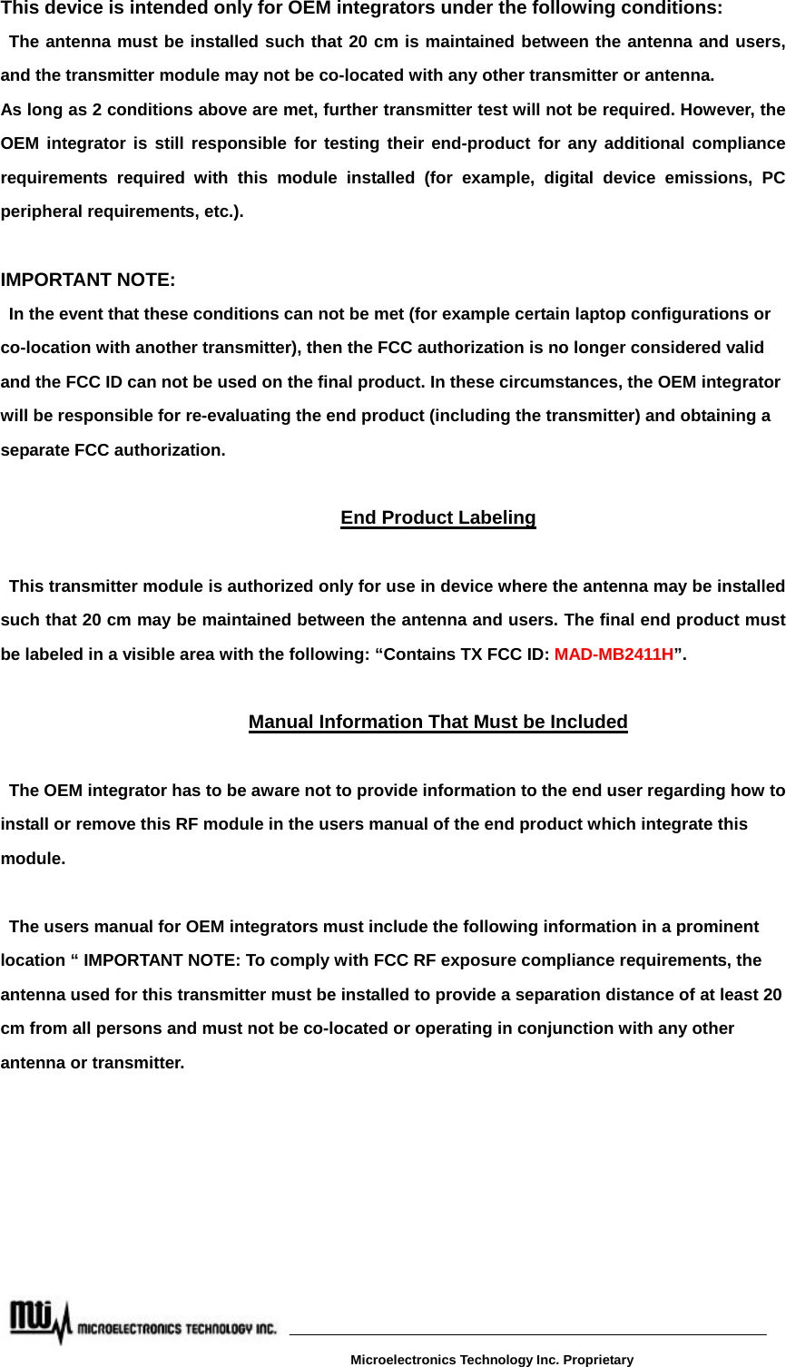 This device is intended only for OEM integrators under the following conditions: The antenna must be installed such that 20 cm is maintained between the antenna and users, and the transmitter module may not be co-located with any other transmitter or antenna. As long as 2 conditions above are met, further transmitter test will not be required. However, the OEM integrator is still responsible for testing their end-product for any additional compliance requirements required with this module installed (for example, digital device emissions, PC peripheral requirements, etc.).  IMPORTANT NOTE:   In the event that these conditions can not be met (for example certain laptop configurations or co-location with another transmitter), then the FCC authorization is no longer considered valid and the FCC ID can not be used on the final product. In these circumstances, the OEM integrator will be responsible for re-evaluating the end product (including the transmitter) and obtaining a separate FCC authorization.  End Product Labeling  This transmitter module is authorized only for use in device where the antenna may be installed such that 20 cm may be maintained between the antenna and users. The final end product must be labeled in a visible area with the following: “Contains TX FCC ID: MAD-MB2411H”.  Manual Information That Must be Included  The OEM integrator has to be aware not to provide information to the end user regarding how to install or remove this RF module in the users manual of the end product which integrate this module.  The users manual for OEM integrators must include the following information in a prominent location “ IMPORTANT NOTE: To comply with FCC RF exposure compliance requirements, the antenna used for this transmitter must be installed to provide a separation distance of at least 20 cm from all persons and must not be co-located or operating in conjunction with any other antenna or transmitter.   Microelectronics Technology Inc. Proprietary 