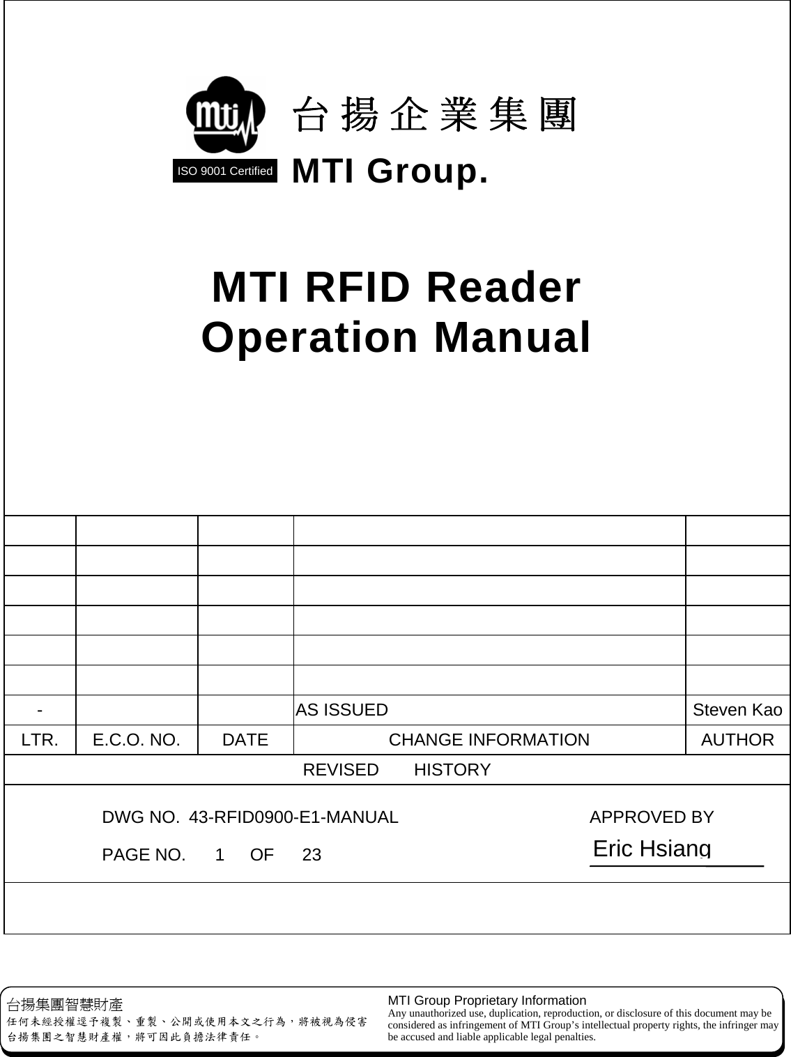  MTI RFID Reader Operation Manual                                                 -      AS ISSUED  Steven KaoLTR.  E.C.O. NO.  DATE  CHANGE INFORMATION  AUTHOR REVISED    HISTORY   DWG NO.  43-RFID0900-E1-MANUAL    APPROVED BY 台揚企業集團 MTI Group. ISO 9001 Certified  台揚集團智慧財產 任何未經授權逕予複製、重製、公開或使用本文之行為，將被視為侵害 台揚集團之智慧財產權，將可因此負擔法律責任。 MTI Group Proprietary Information Any unauthorized use, duplication, reproduction, or disclosure of this document may be considered as infringement of MTI Group’s intellectual property rights, the infringer may be accused and liable applicable legal penalties.  PAGE NO. 1 OF 23  Eric Hsiang 