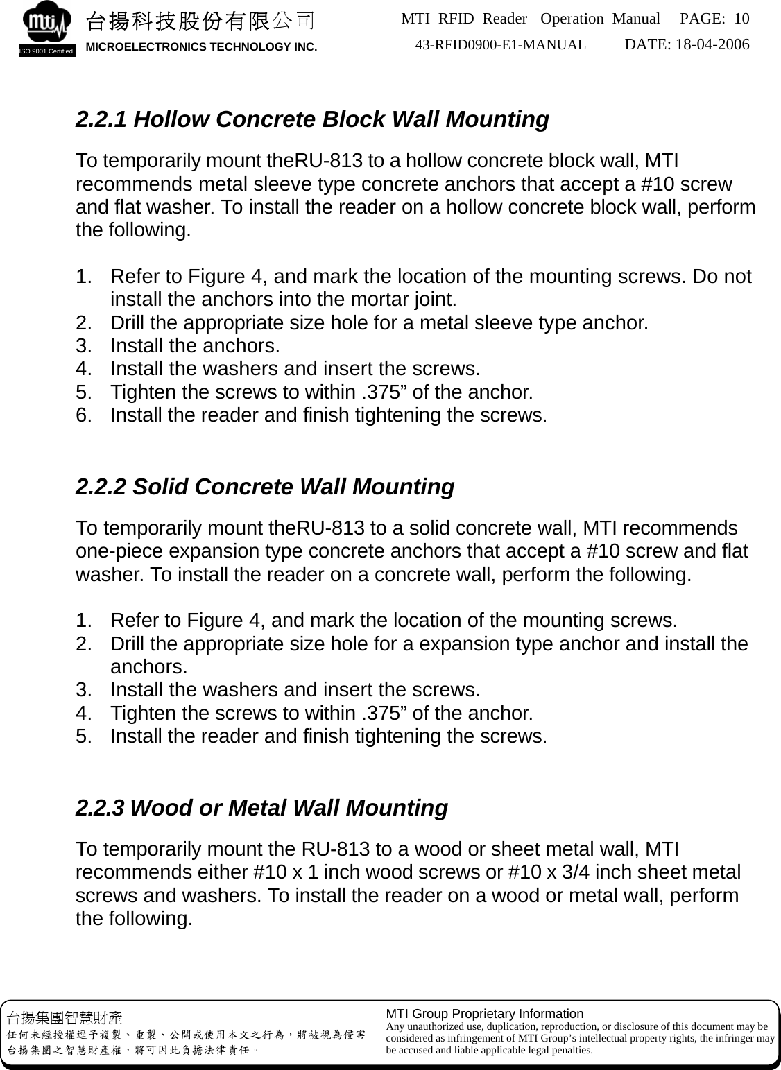 MTI RFID Reader  Operation Manual PAGE: 10 43-RFID0900-E1-MANUAL   DATE: 18-04-2006  台揚集團智慧財產 任何未經授權逕予複製、重製、公開或使用本文之行為，將被視為侵害 台揚集團之智慧財產權，將可因此負擔法律責任。 MTI Group Proprietary Information Any unauthorized use, duplication, reproduction, or disclosure of this document may be considered as infringement of MTI Group’s intellectual property rights, the infringer may be accused and liable applicable legal penalties. 台揚科技股份有限公司 MICROELECTRONICS TECHNOLOGY INC. ISO 9001 Certified   2.2.1 Hollow Concrete Block Wall Mounting  To temporarily mount theRU-813 to a hollow concrete block wall, MTI recommends metal sleeve type concrete anchors that accept a #10 screw and flat washer. To install the reader on a hollow concrete block wall, perform the following.  1.  Refer to Figure 4, and mark the location of the mounting screws. Do not install the anchors into the mortar joint. 2.  Drill the appropriate size hole for a metal sleeve type anchor. 3.  Install the anchors. 4.  Install the washers and insert the screws. 5.  Tighten the screws to within .375” of the anchor. 6.  Install the reader and finish tightening the screws.   2.2.2 Solid Concrete Wall Mounting  To temporarily mount theRU-813 to a solid concrete wall, MTI recommends one-piece expansion type concrete anchors that accept a #10 screw and flat washer. To install the reader on a concrete wall, perform the following.  1.  Refer to Figure 4, and mark the location of the mounting screws. 2.  Drill the appropriate size hole for a expansion type anchor and install the anchors. 3.  Install the washers and insert the screws. 4.  Tighten the screws to within .375” of the anchor. 5.  Install the reader and finish tightening the screws.   2.2.3 Wood or Metal Wall Mounting  To temporarily mount the RU-813 to a wood or sheet metal wall, MTI recommends either #10 x 1 inch wood screws or #10 x 3/4 inch sheet metal screws and washers. To install the reader on a wood or metal wall, perform the following.   