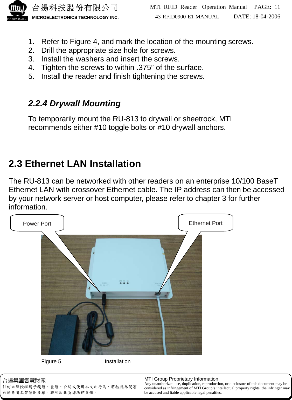 MTI RFID Reader  Operation Manual PAGE: 11 43-RFID0900-E1-MANUAL   DATE: 18-04-2006  台揚科技股份有限公司 MICROELECTRONICS TECHNOLOGY INC. ISO 9001 Certified   1.  Refer to Figure 4, and mark the location of the mounting screws. 2.  Drill the appropriate size hole for screws. 3.  Install the washers and insert the screws. 4.  Tighten the screws to within .375” of the surface. 5.  Install the reader and finish tightening the screws.   2.2.4 Drywall Mounting  To temporarily mount the RU-813 to drywall or sheetrock, MTI recommends either #10 toggle bolts or #10 drywall anchors.     2.3 Ethernet LAN Installation  The RU-813 can be networked with other readers on an enterprise 10/100 BaseT Ethernet LAN with crossover Ethernet cable. The IP address can then be accessed by your network server or host computer, please refer to chapter 3 for further information.  台揚集團智慧財產 任何未經授權逕予複製、重製、公開或使用本文之行為，將被視為侵害 台揚集團之智慧財產權，將可因此負擔法律責任。 MTI Group Proprietary Information Any unauthorized use, duplication, reproduction, or disclosure of this document may be considered as infringement of MTI Group’s intellectual property rights, the infringer may be accused and liable applicable legal penalties.    Ethernet Port Power Port Figure 5                Installation 