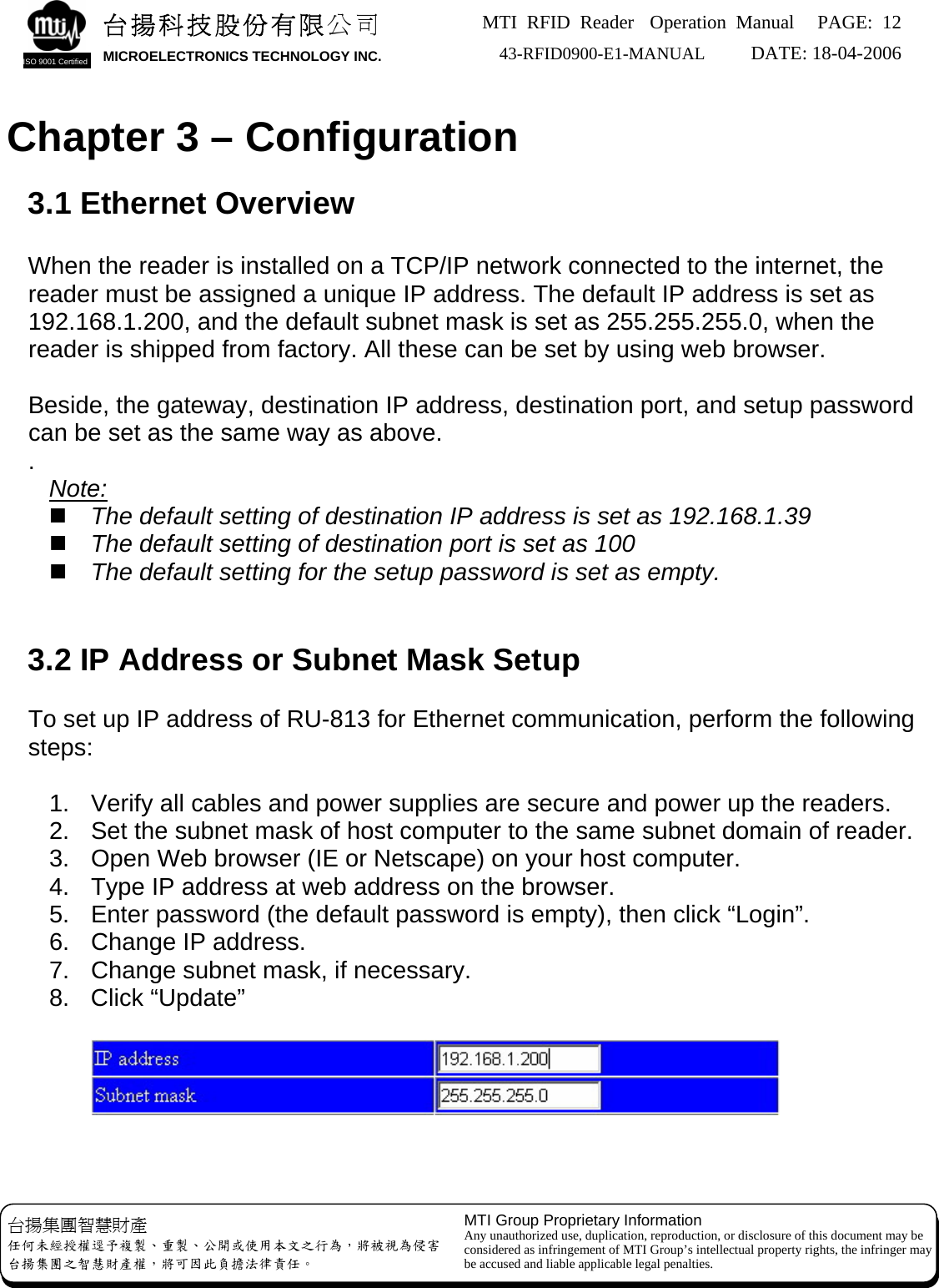 MTI RFID Reader  Operation Manual PAGE: 12 43-RFID0900-E1-MANUAL   DATE: 18-04-2006  台揚科技股份有限公司 MICROELECTRONICS TECHNOLOGY INC. ISO 9001 Certified   Chapter 3 – Configuration  3.1 Ethernet Overview  When the reader is installed on a TCP/IP network connected to the internet, the reader must be assigned a unique IP address. The default IP address is set as 192.168.1.200, and the default subnet mask is set as 255.255.255.0, when the reader is shipped from factory. All these can be set by using web browser.    Beside, the gateway, destination IP address, destination port, and setup password can be set as the same way as above. .  Note:  The default setting of destination IP address is set as 192.168.1.39  The default setting of destination port is set as 100  The default setting for the setup password is set as empty.   3.2 IP Address or Subnet Mask Setup  To set up IP address of RU-813 for Ethernet communication, perform the following steps:  1.  Verify all cables and power supplies are secure and power up the readers. 2.  Set the subnet mask of host computer to the same subnet domain of reader. 3.  Open Web browser (IE or Netscape) on your host computer. 4.  Type IP address at web address on the browser. 5.  Enter password (the default password is empty), then click “Login”. 6.  Change IP address. 7.  Change subnet mask, if necessary. 8. Click “Update”        MTI Group Proprietary Information Any unauthorized use, duplication, reproduction, or disclosure of this document may be considered as infringement of MTI Group’s intellectual property rights, the infringer may be accused and liable applicable legal penalties. 台揚集團智慧財產 任何未經授權逕予複製、重製、公開或使用本文之行為，將被視為侵害 台揚集團之智慧財產權，將可因此負擔法律責任。 