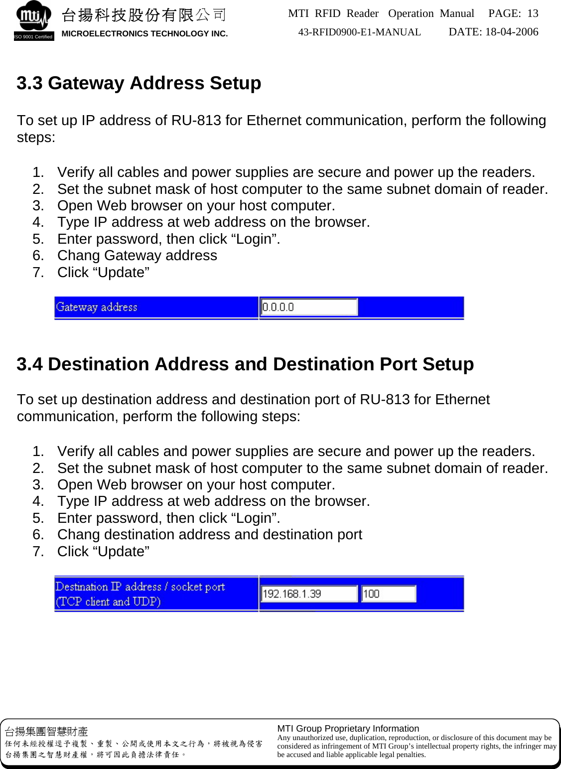 MTI RFID Reader  Operation Manual PAGE: 13 43-RFID0900-E1-MANUAL   DATE: 18-04-2006  台揚科技股份有限公司 MICROELECTRONICS TECHNOLOGY INC. ISO 9001 Certified   3.3 Gateway Address Setup  To set up IP address of RU-813 for Ethernet communication, perform the following steps:  1.  Verify all cables and power supplies are secure and power up the readers. 2.  Set the subnet mask of host computer to the same subnet domain of reader. 3.  Open Web browser on your host computer. 4.  Type IP address at web address on the browser. 5.  Enter password, then click “Login”. 6.  Chang Gateway address 7. Click “Update”        3.4 Destination Address and Destination Port Setup  To set up destination address and destination port of RU-813 for Ethernet communication, perform the following steps:  1.  Verify all cables and power supplies are secure and power up the readers. 2.  Set the subnet mask of host computer to the same subnet domain of reader. 3.  Open Web browser on your host computer. 4.  Type IP address at web address on the browser. 5.  Enter password, then click “Login”. 6.  Chang destination address and destination port 7. Click “Update”            MTI Group Proprietary Information Any unauthorized use, duplication, reproduction, or disclosure of this document may be considered as infringement of MTI Group’s intellectual property rights, the infringer may be accused and liable applicable legal penalties. 台揚集團智慧財產 任何未經授權逕予複製、重製、公開或使用本文之行為，將被視為侵害 台揚集團之智慧財產權，將可因此負擔法律責任。 