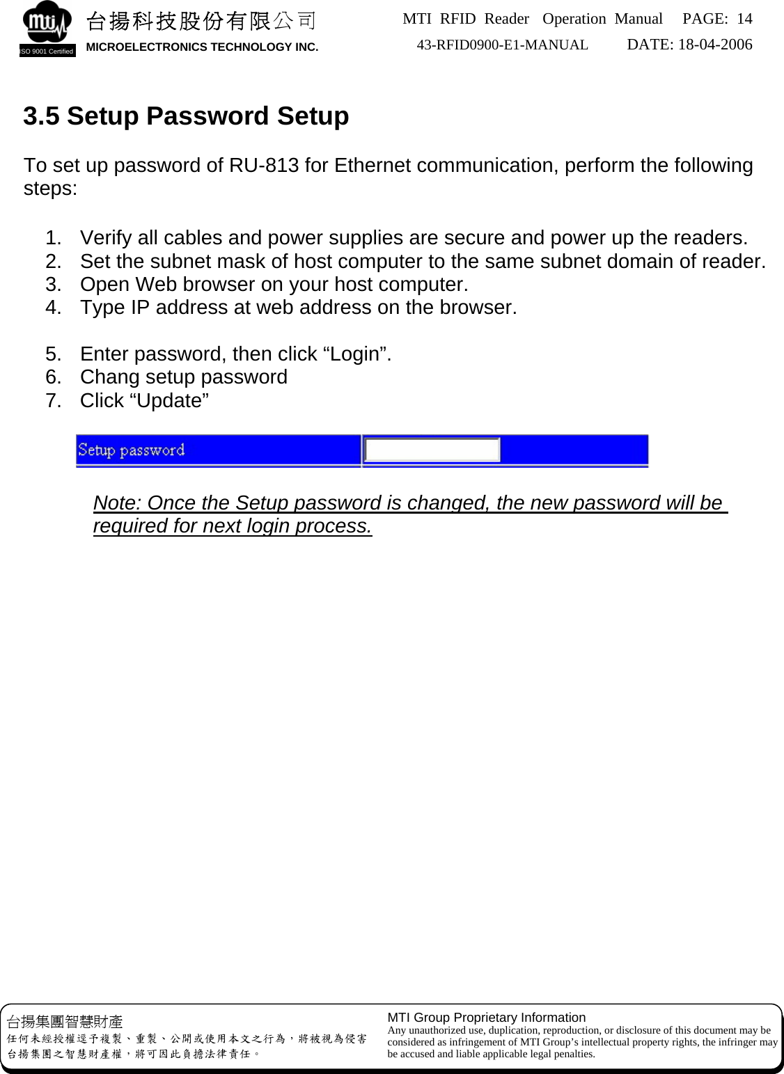 MTI RFID Reader  Operation Manual PAGE: 14 43-RFID0900-E1-MANUAL   DATE: 18-04-2006  台揚科技股份有限公司 MICROELECTRONICS TECHNOLOGY INC. ISO 9001 Certified   3.5 Setup Password Setup  To set up password of RU-813 for Ethernet communication, perform the following steps:  1.  Verify all cables and power supplies are secure and power up the readers. 2.  Set the subnet mask of host computer to the same subnet domain of reader. 3.  Open Web browser on your host computer. 4.  Type IP address at web address on the browser.  5.  Enter password, then click “Login”. 6.  Chang setup password 7. Click “Update”       Note: Once the Setup password is changed, the new password will be required for next login process.                    MTI Group Proprietary Information Any unauthorized use, duplication, reproduction, or disclosure of this document may be considered as infringement of MTI Group’s intellectual property rights, the infringer may be accused and liable applicable legal penalties. 台揚集團智慧財產 任何未經授權逕予複製、重製、公開或使用本文之行為，將被視為侵害 台揚集團之智慧財產權，將可因此負擔法律責任。 