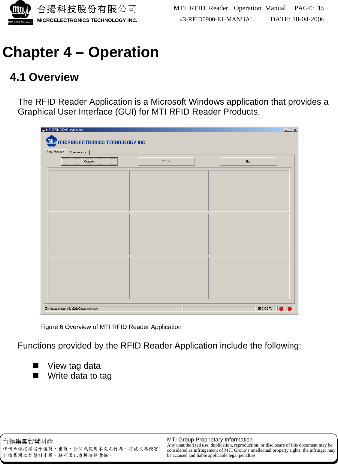 MTI RFID Reader  Operation Manual PAGE: 15 43-RFID0900-E1-MANUAL   DATE: 18-04-2006  台揚科技股份有限公司 MICROELECTRONICS TECHNOLOGY INC. ISO 9001 Certified   Chapter 4 – Operation  4.1 Overview  The RFID Reader Application is a Microsoft Windows application that provides a Graphical User Interface (GUI) for MTI RFID Reader Products.           Figure 6 Overview of MTI RFID Reader Application  Functions provided by the RFID Reader Application include the following:    View tag data   Write data to tag     MTI Group Proprietary Information Any unauthorized use, duplication, reproduction, or disclosure of this document may be considered as infringement of MTI Group’s intellectual property rights, the infringer may be accused and liable applicable legal penalties. 台揚集團智慧財產 任何未經授權逕予複製、重製、公開或使用本文之行為，將被視為侵害 台揚集團之智慧財產權，將可因此負擔法律責任。 
