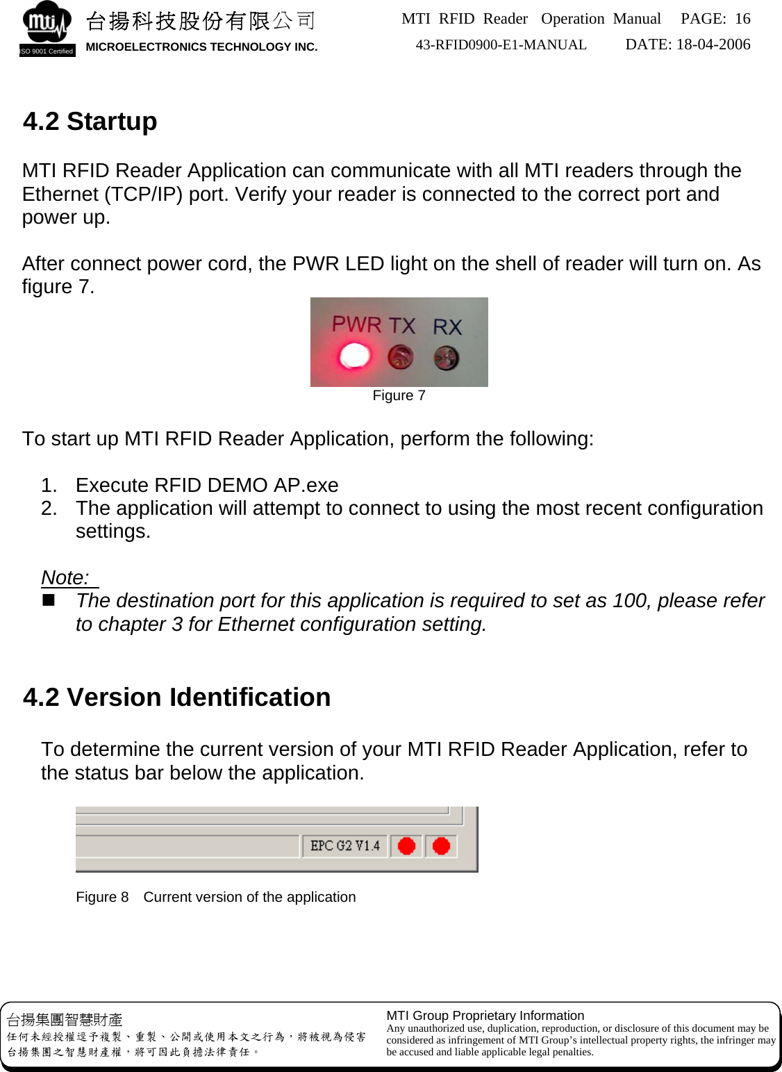 MTI RFID Reader  Operation Manual PAGE: 16 43-RFID0900-E1-MANUAL   DATE: 18-04-2006  台揚科技股份有限公司 MICROELECTRONICS TECHNOLOGY INC. ISO 9001 Certified   4.2 Startup  MTI RFID Reader Application can communicate with all MTI readers through the Ethernet (TCP/IP) port. Verify your reader is connected to the correct port and power up.  After connect power cord, the PWR LED light on the shell of reader will turn on. As figure 7.  Figure 7  To start up MTI RFID Reader Application, perform the following:  1.  Execute RFID DEMO AP.exe 2.  The application will attempt to connect to using the most recent configuration settings.   Note:    The destination port for this application is required to set as 100, please refer to chapter 3 for Ethernet configuration setting.   4.2 Version Identification  To determine the current version of your MTI RFID Reader Application, refer to the status bar below the application.           Figure 8    Current version of the application    MTI Group Proprietary Information Any unauthorized use, duplication, reproduction, or disclosure of this document may be considered as infringement of MTI Group’s intellectual property rights, the infringer may be accused and liable applicable legal penalties. 台揚集團智慧財產 任何未經授權逕予複製、重製、公開或使用本文之行為，將被視為侵害 台揚集團之智慧財產權，將可因此負擔法律責任。 