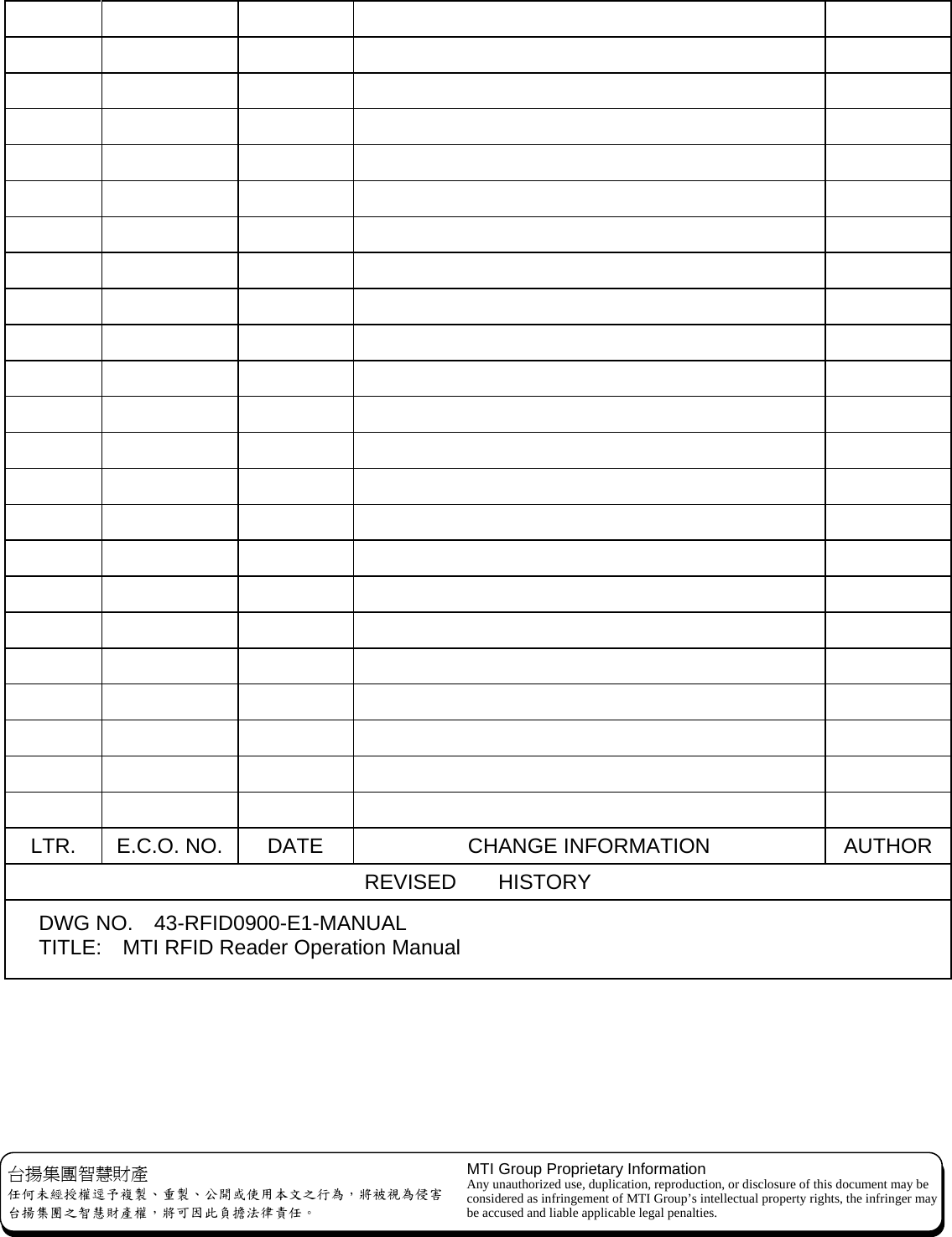   台揚集團智慧財產 任何未經授權逕予複製、重製、公開或使用本文之行為，將被視為侵害 台揚集團之智慧財產權，將可因此負擔法律責任。 MTI Group Proprietary Information Any unauthorized use, duplication, reproduction, or disclosure of this document may be considered as infringement of MTI Group’s intellectual property rights, the infringer may be accused and liable applicable legal penalties.                                                                                                                                                                   LTR.  E.C.O. NO.  DATE  CHANGE INFORMATION  AUTHOR REVISED    HISTORY    DWG NO.  43-RFID0900-E1-MANUAL  TITLE:    MTI RFID Reader Operation Manual 